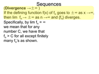 Sequences
(Divergence →±∞ )
If the defining function f(x) of fn goes to ±∞ as x →∞,
then lim fn → ±∞ as n →∞ and {fn} diverges.
Specifically, by lim fn = ∞
we mean that for any
number C, we have that
fn > C for all except finitely
many fn’s as shown.
 