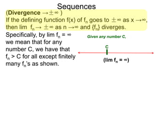 Sequences
(Divergence →±∞ )
If the defining function f(x) of fn goes to ±∞ as x →∞,
then lim fn → ±∞ as n →∞ and {fn} diverges.
Specifically, by lim fn = ∞
we mean that for any
number C, we have that
fn > C for all except finitely
many fn’s as shown.
C
(lim fn = ∞)
Given any number C,
 