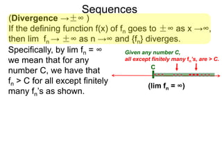 Sequences
(Divergence →±∞ )
If the defining function f(x) of fn goes to ±∞ as x →∞,
then lim fn → ±∞ as n →∞ and {fn} diverges.
Specifically, by lim fn = ∞
we mean that for any
number C, we have that
fn > C for all except finitely
many fn’s as shown.
C
Given any number C,
all except finitely many fn’s, are > C.
(lim fn = ∞)
 