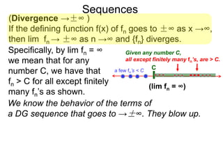 Sequences
(Divergence →±∞ )
If the defining function f(x) of fn goes to ±∞ as x →∞,
then lim fn → ±∞ as n →∞ and {fn} diverges.
We know the behavior of the terms of
a DG sequence that goes to →±∞. They blow up.
Specifically, by lim fn = ∞
we mean that for any
number C, we have that
fn > C for all except finitely
many fn’s as shown.
Ca few fn’s < C
Given any number C,
all except finitely many fn’s, are > C.
(lim fn = ∞)
 