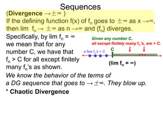 Sequences
(Divergence →±∞ )
If the defining function f(x) of fn goes to ±∞ as x →∞,
then lim fn → ±∞ as n →∞ and {fn} diverges.
We know the behavior of the terms of
a DG sequence that goes to →±∞. They blow up.
Specifically, by lim fn = ∞
we mean that for any
number C, we have that
fn > C for all except finitely
many fn’s as shown.
Ca few fn’s < C
Given any number C,
all except finitely many fn’s, are > C.
(lim fn = ∞)
* Chaotic Divergence
 