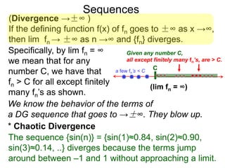 Sequences
(Divergence →±∞ )
If the defining function f(x) of fn goes to ±∞ as x →∞,
then lim fn → ±∞ as n →∞ and {fn} diverges.
We know the behavior of the terms of
a DG sequence that goes to →±∞. They blow up.
Specifically, by lim fn = ∞
we mean that for any
number C, we have that
fn > C for all except finitely
many fn’s as shown.
Ca few fn’s < C
Given any number C,
all except finitely many fn’s, are > C.
(lim fn = ∞)
The sequence {sin(n)} = {sin(1)≈0.84, sin(2)≈0.90,
sin(3)≈0.14, ..} diverges because the terms jump
around between –1 and 1 without approaching a limit.
* Chaotic Divergence
 