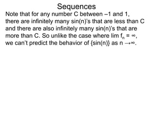 Sequences
Note that for any number C between –1 and 1,
there are infinitely many sin(n)’s that are less than C
and there are also infinitely many sin(n)’s that are
more than C. So unlike the case where lim fn = ∞,
we can’t predict the behavior of {sin(n)} as n →∞.
 