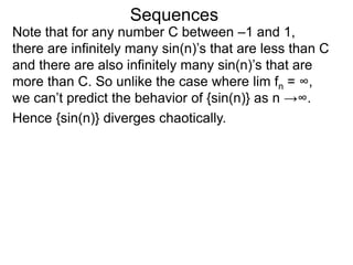 Sequences
Note that for any number C between –1 and 1,
there are infinitely many sin(n)’s that are less than C
and there are also infinitely many sin(n)’s that are
more than C. So unlike the case where lim fn = ∞,
we can’t predict the behavior of {sin(n)} as n →∞.
Hence {sin(n)} diverges chaotically.
 