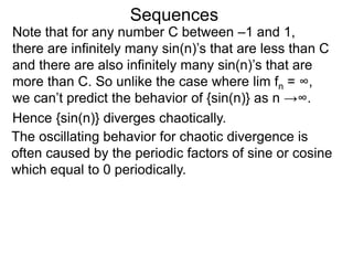 Sequences
Note that for any number C between –1 and 1,
there are infinitely many sin(n)’s that are less than C
and there are also infinitely many sin(n)’s that are
more than C. So unlike the case where lim fn = ∞,
we can’t predict the behavior of {sin(n)} as n →∞.
Hence {sin(n)} diverges chaotically.
The oscillating behavior for chaotic divergence is
often caused by the periodic factors of sine or cosine
which equal to 0 periodically.
 
