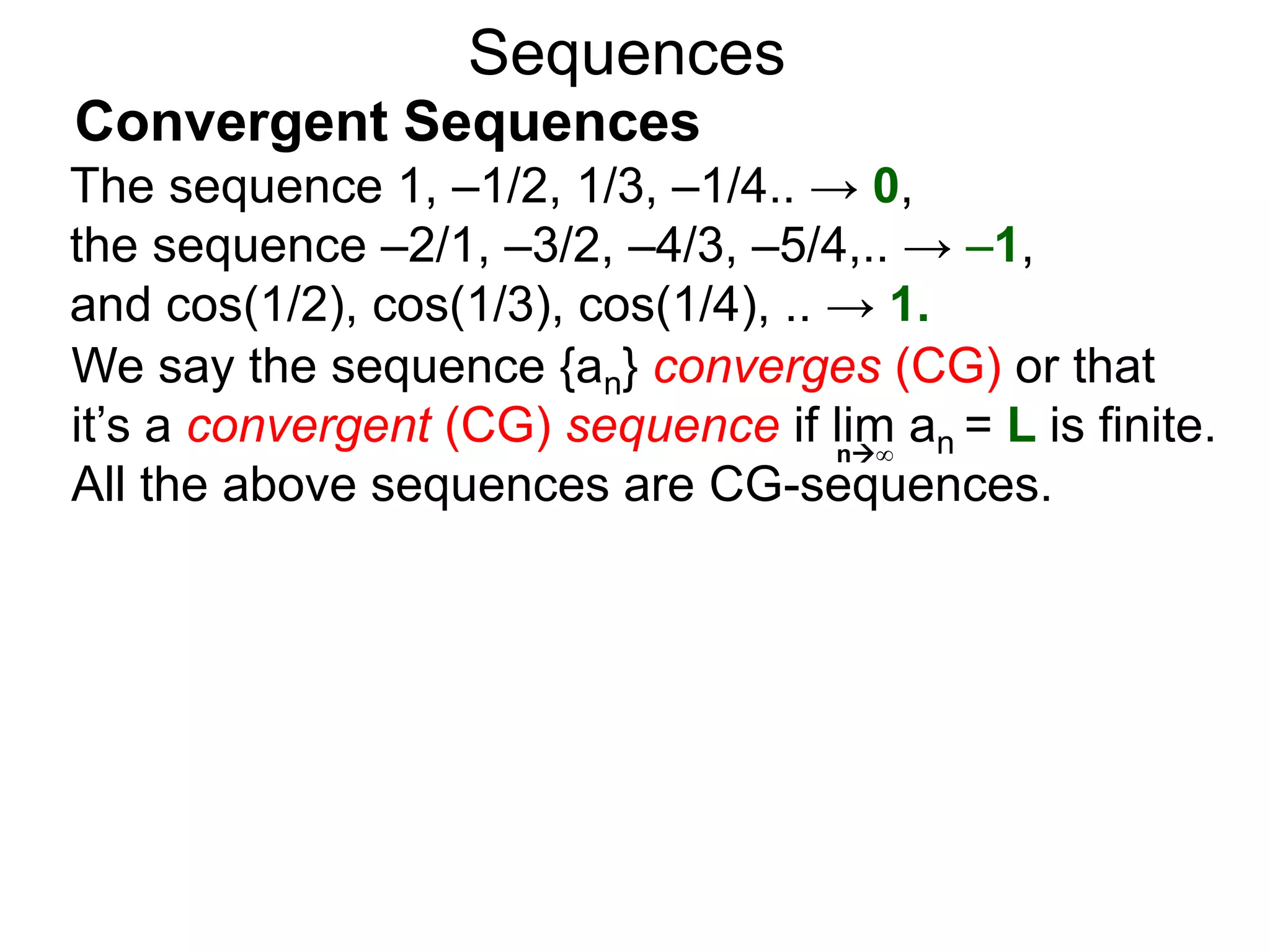 Sequences
We say the sequence {an} converges (CG) or that
it’s a convergent (CG) sequence if lim an = L is finite.
All the above sequences are CG-sequences.
n∞
The sequence 1, –1/2, 1/3, –1/4.. → 0,
the sequence –2/1, –3/2, –4/3, –5/4,.. → –1,
and cos(1/2), cos(1/3), cos(1/4), .. → 1.
Convergent Sequences
 