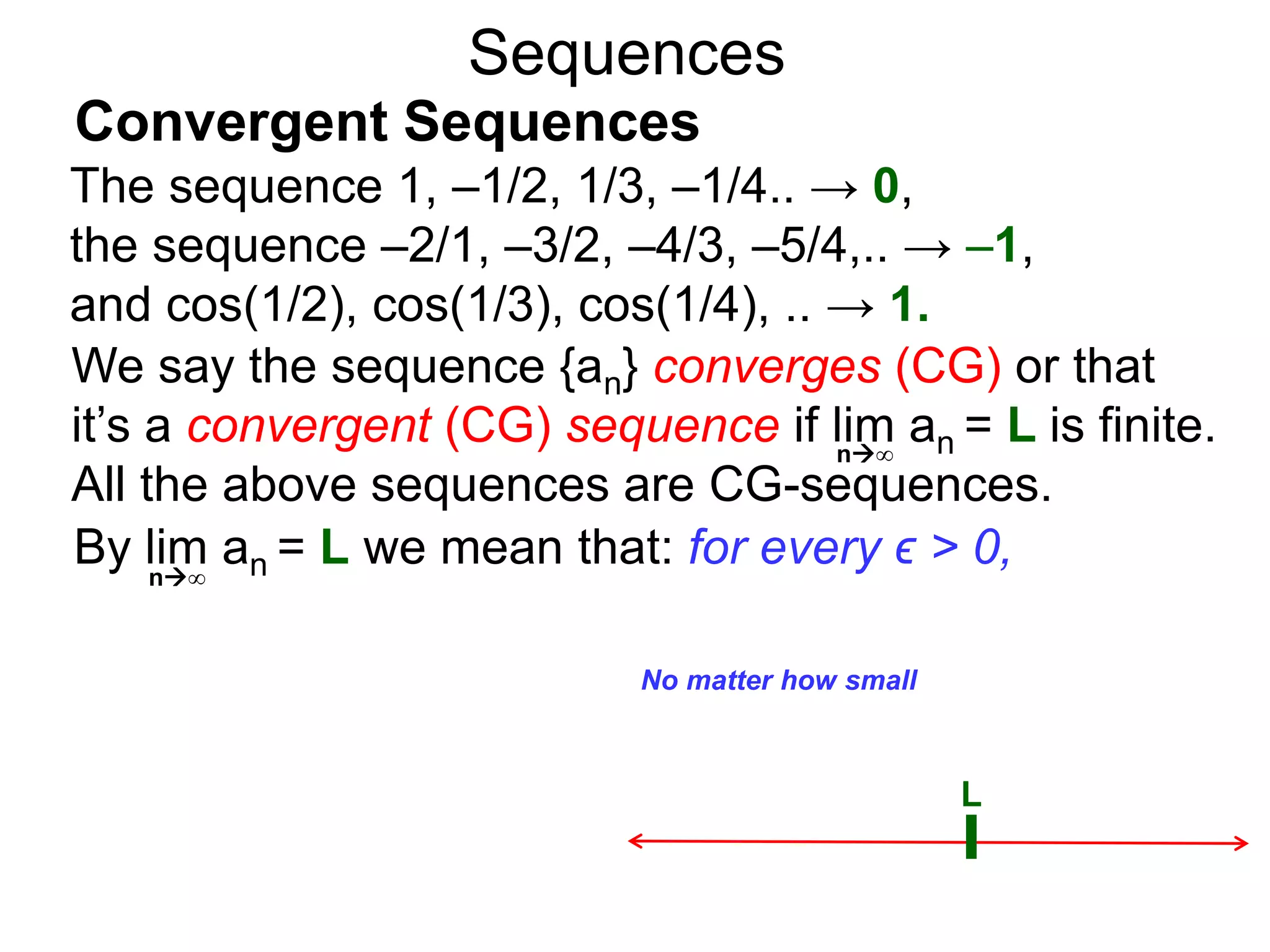 Sequences
We say the sequence {an} converges (CG) or that
it’s a convergent (CG) sequence if lim an = L is finite.
All the above sequences are CG-sequences.
L
No matter how small
n∞
By lim an = L we mean that: for every ϵ > 0,n∞
The sequence 1, –1/2, 1/3, –1/4.. → 0,
the sequence –2/1, –3/2, –4/3, –5/4,.. → –1,
and cos(1/2), cos(1/3), cos(1/4), .. → 1.
Convergent Sequences
 