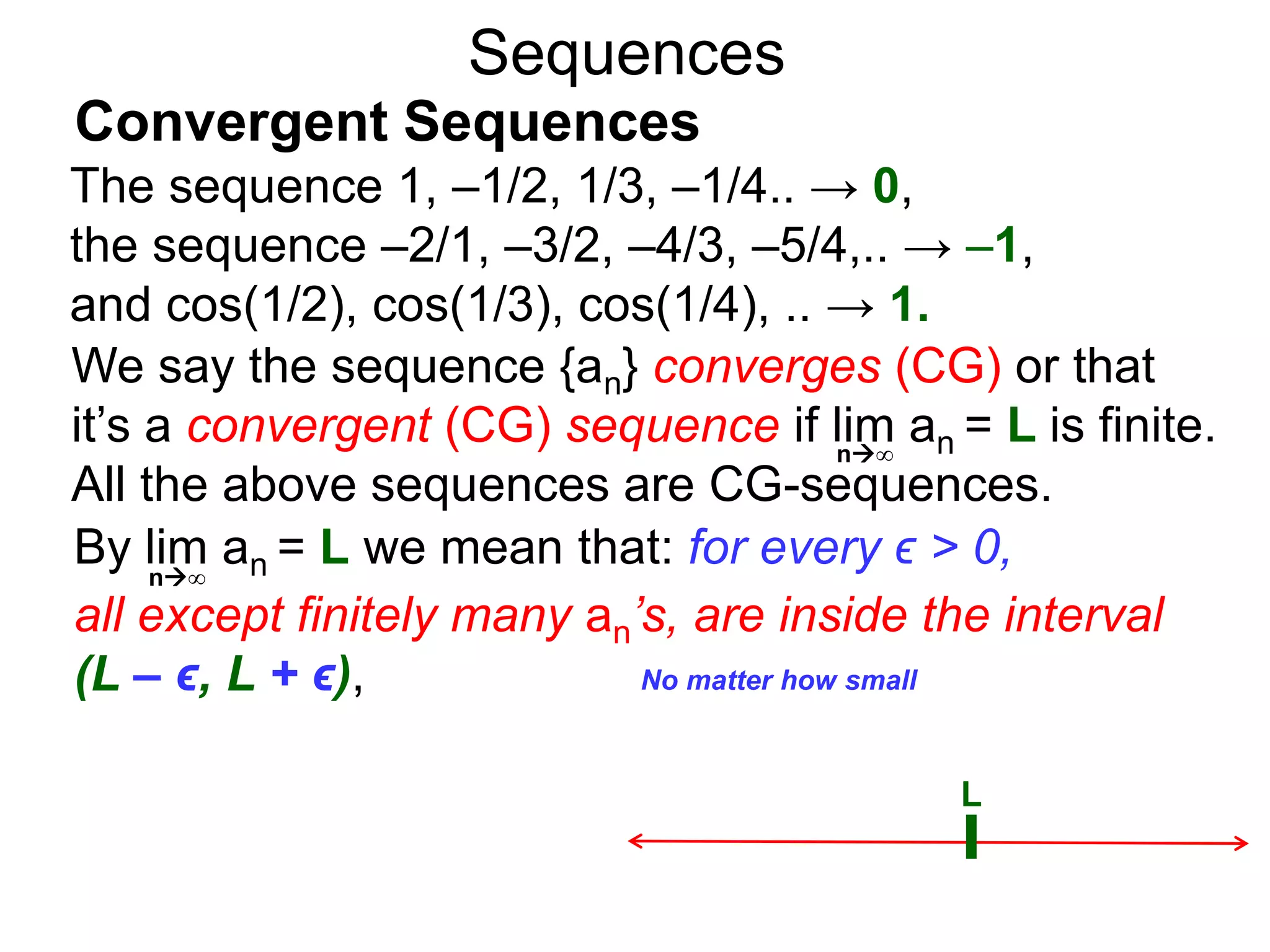 Sequences
We say the sequence {an} converges (CG) or that
it’s a convergent (CG) sequence if lim an = L is finite.
All the above sequences are CG-sequences.
L
No matter how small
n∞
By lim an = L we mean that: for every ϵ > 0,
all except finitely many an’s, are inside the interval
(L – ϵ, L + ϵ),
n∞
The sequence 1, –1/2, 1/3, –1/4.. → 0,
the sequence –2/1, –3/2, –4/3, –5/4,.. → –1,
and cos(1/2), cos(1/3), cos(1/4), .. → 1.
Convergent Sequences
 