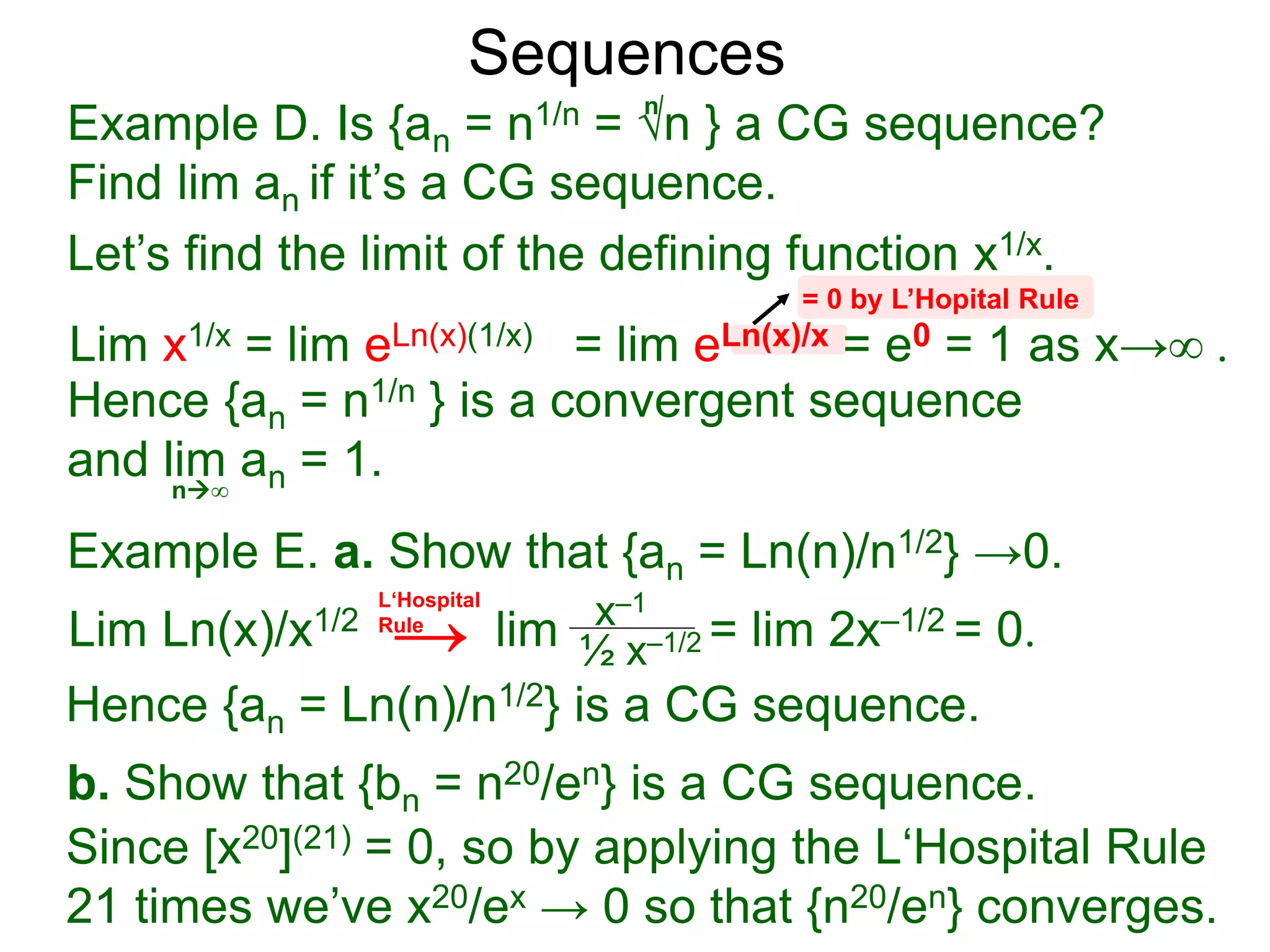 Sequences
Example D. Is {an = n1/n = √n } a CG sequence?
Find lim an if it’s a CG sequence.
Lim x1/x = lim eLn(x)(1/x) = lim eLn(x)/x = e0 = 1 as x→∞ .
n∞
= 0 by L’Hopital Rule
Hence {an = n1/n } is a convergent sequence
and lim an = 1.
n
Let’s find the limit of the defining function x1/x.
Example E. a. Show that {an = Ln(n)/n1/2} →0.
Lim Ln(x)/x1/2 lim = lim 2x–1/2 = 0.x–1
½ x–1/2
Hence {an = Ln(n)/n1/2} is a CG sequence.
b. Show that {bn = n20/en} is a CG sequence.
L‘Hospital
Rule
Since [x20](21) = 0, so by applying the L‘Hospital Rule
21 times we’ve x20/ex → 0 so that {n20/en} converges.
→
 