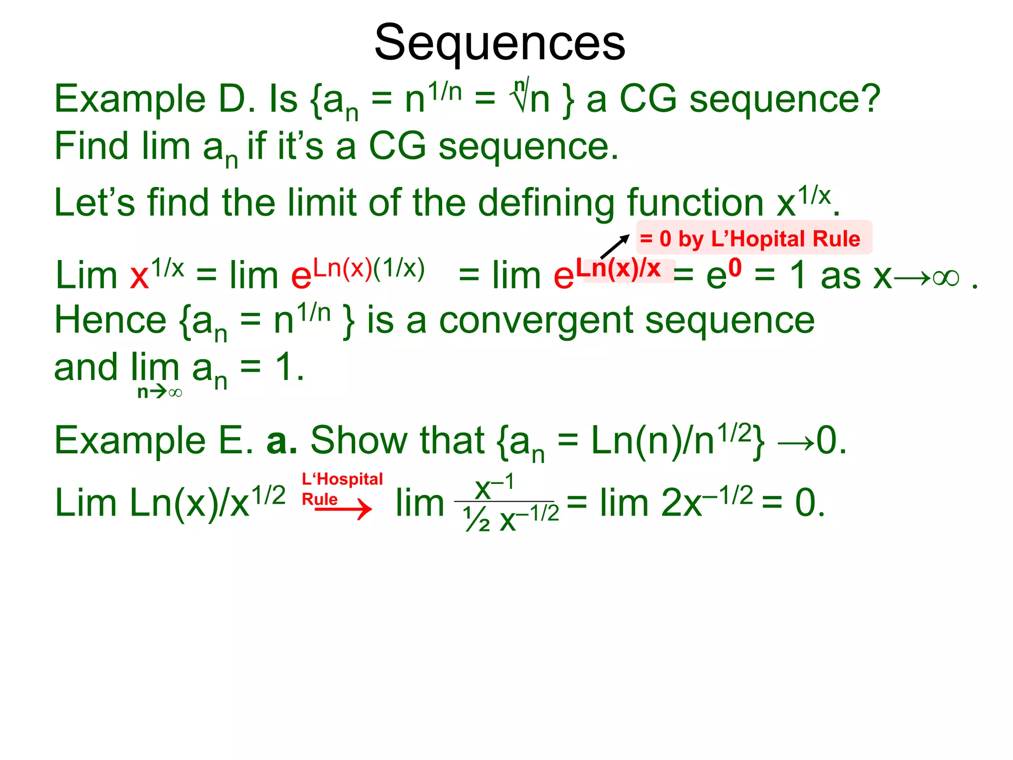 Sequences
Example D. Is {an = n1/n = √n } a CG sequence?
Find lim an if it’s a CG sequence.
Lim x1/x = lim eLn(x)(1/x) = lim eLn(x)/x = e0 = 1 as x→∞ .
n∞
= 0 by L’Hopital Rule
Hence {an = n1/n } is a convergent sequence
and lim an = 1.
n
Let’s find the limit of the defining function x1/x.
Example E. a. Show that {an = Ln(n)/n1/2} →0.
Lim Ln(x)/x1/2 lim = lim 2x–1/2 = 0.x–1
½ x–1/2
L‘Hospital
Rule
→
 