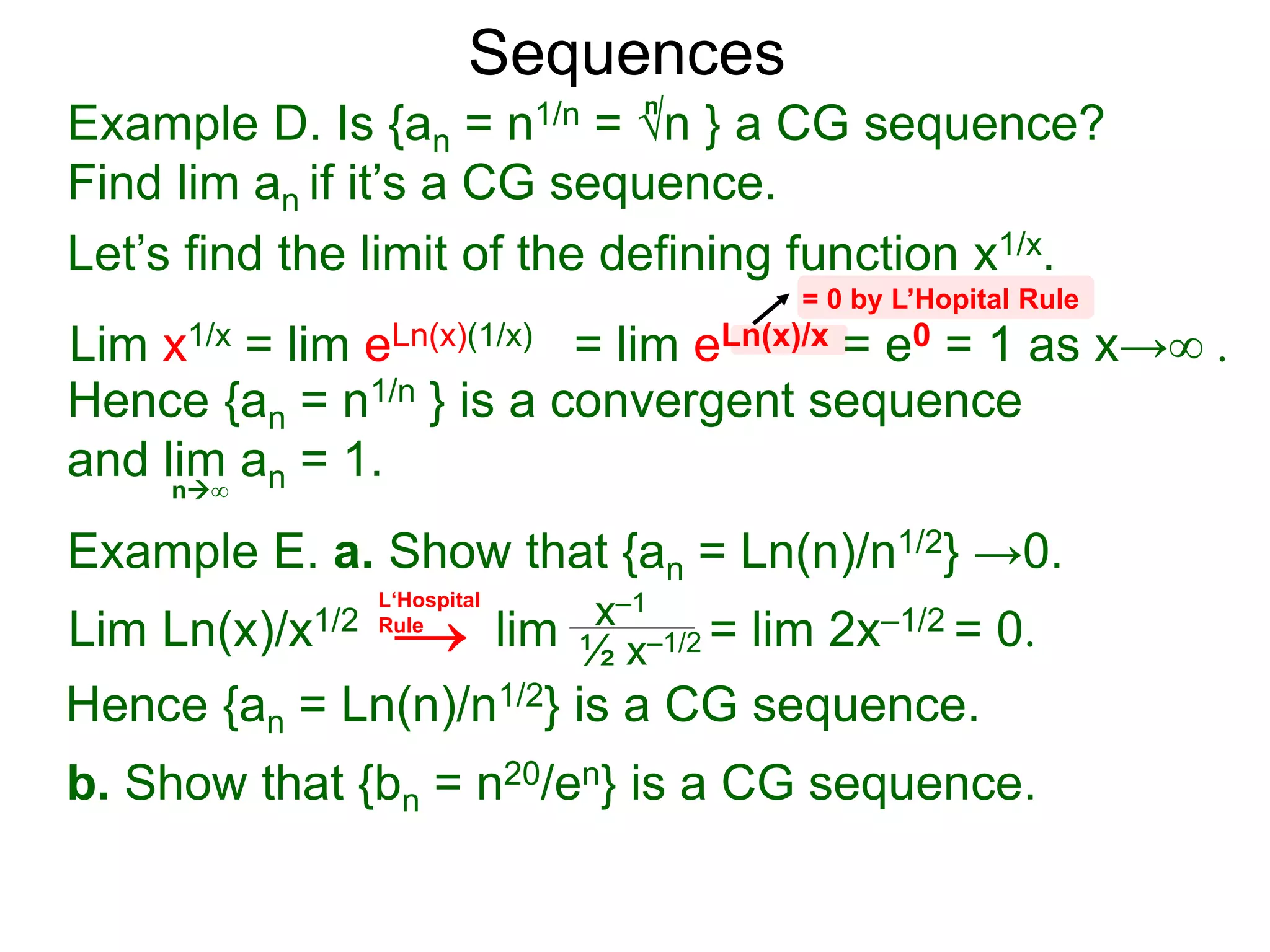 Sequences
Example D. Is {an = n1/n = √n } a CG sequence?
Find lim an if it’s a CG sequence.
Lim x1/x = lim eLn(x)(1/x) = lim eLn(x)/x = e0 = 1 as x→∞ .
n∞
= 0 by L’Hopital Rule
Hence {an = n1/n } is a convergent sequence
and lim an = 1.
n
Let’s find the limit of the defining function x1/x.
Example E. a. Show that {an = Ln(n)/n1/2} →0.
Lim Ln(x)/x1/2 lim = lim 2x–1/2 = 0.x–1
½ x–1/2
Hence {an = Ln(n)/n1/2} is a CG sequence.
b. Show that {bn = n20/en} is a CG sequence.
L‘Hospital
Rule
→
 