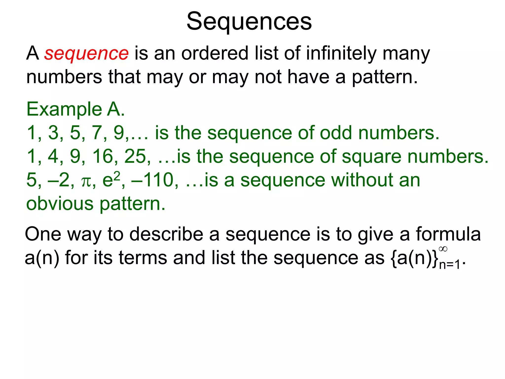 A sequence is an ordered list of infinitely many
numbers that may or may not have a pattern.
Example A.
1, 3, 5, 7, 9,… is the sequence of odd numbers.
1, 4, 9, 16, 25, …is the sequence of square numbers.
5, –2, , e2, –110, …is a sequence without an
obvious pattern.
Sequences
One way to describe a sequence is to give a formula
a(n) for its terms and list the sequence as {a(n)}n=1.
∞
 