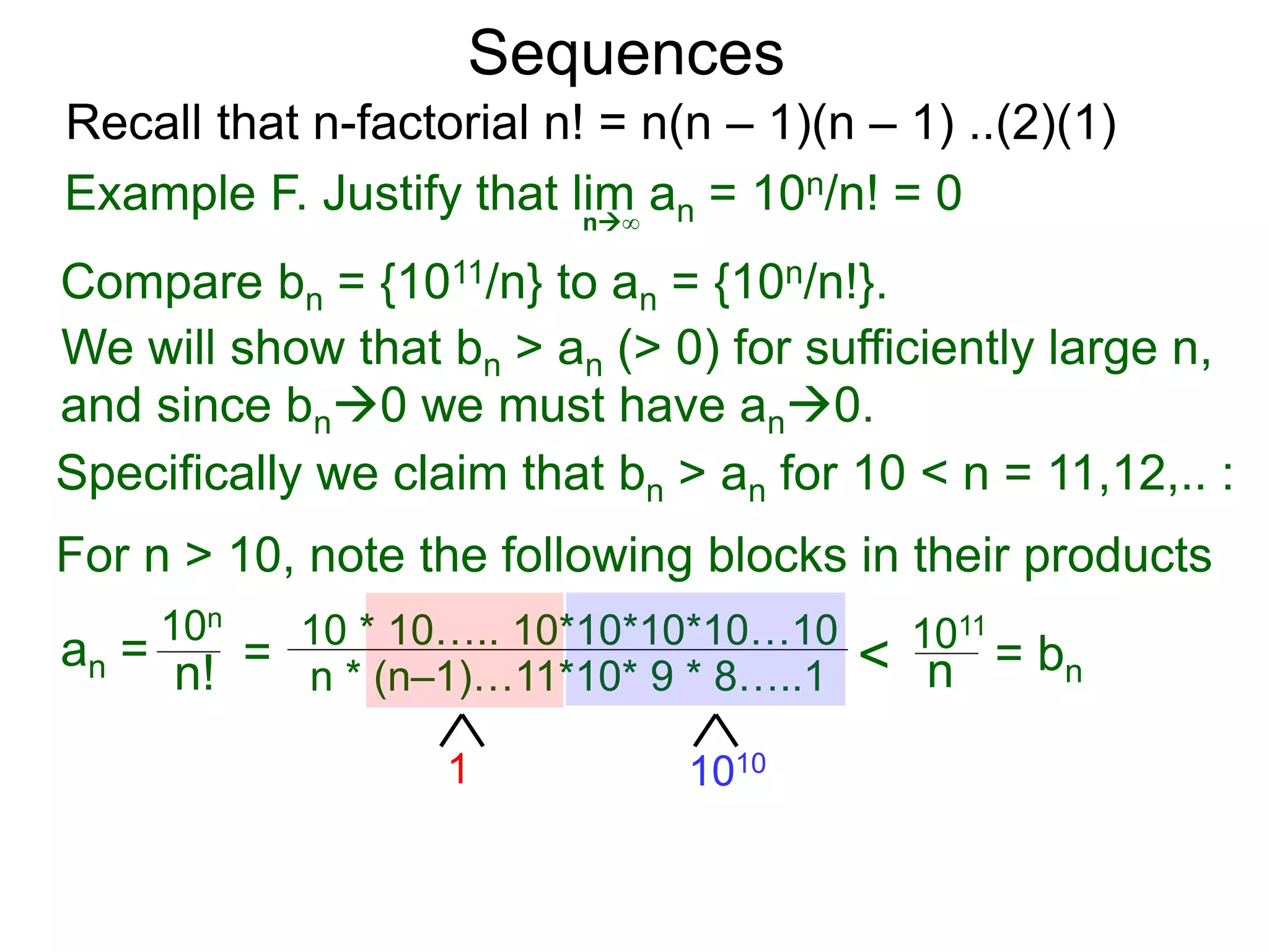 Sequences
n∞
Example F. Justify that lim an = 10n/n! = 0
We will show that bn > an (> 0) for sufficiently large n,
For n > 10, note the following blocks in their products
10n
n! = 10 * 10….. 10*10*10*10…10
n * (n–1)…11*10* 9 * 8…..1
10101
< 1011
n
Compare bn = {1011/n} to an = {10n/n!}.
and since bn0 we must have an0.
Specifically we claim that bn > an for 10 < n = 11,12,.. :
Recall that n-factorial n! = n(n – 1)(n – 1) ..(2)(1)
an = = bn
 
