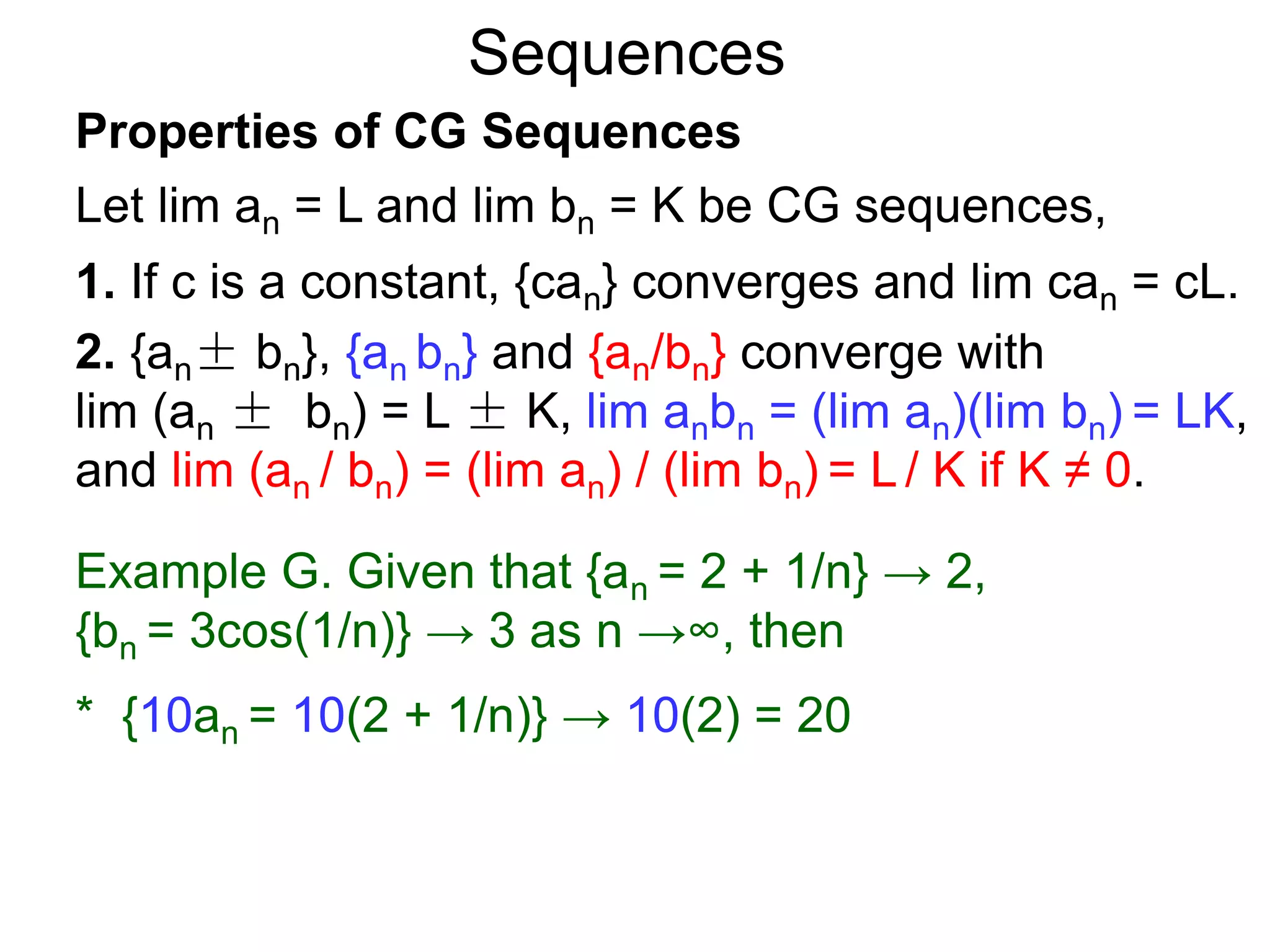 Sequences
Properties of CG Sequences
Let lim an = L and lim bn = K be CG sequences,
1. If c is a constant, {can} converges and lim can = cL.
2. {an± bn}, {an bn} and {an/bn} converge with
lim (an ± bn) = L ± K, lim anbn = (lim an)(lim bn) = LK,
and lim (an / bn) = (lim an) / (lim bn) = L / K if K ≠ 0.
Example G. Given that {an = 2 + 1/n} → 2,
{bn = 3cos(1/n)} → 3 as n →∞, then
* {10an = 10(2 + 1/n)} → 10(2) = 20
 