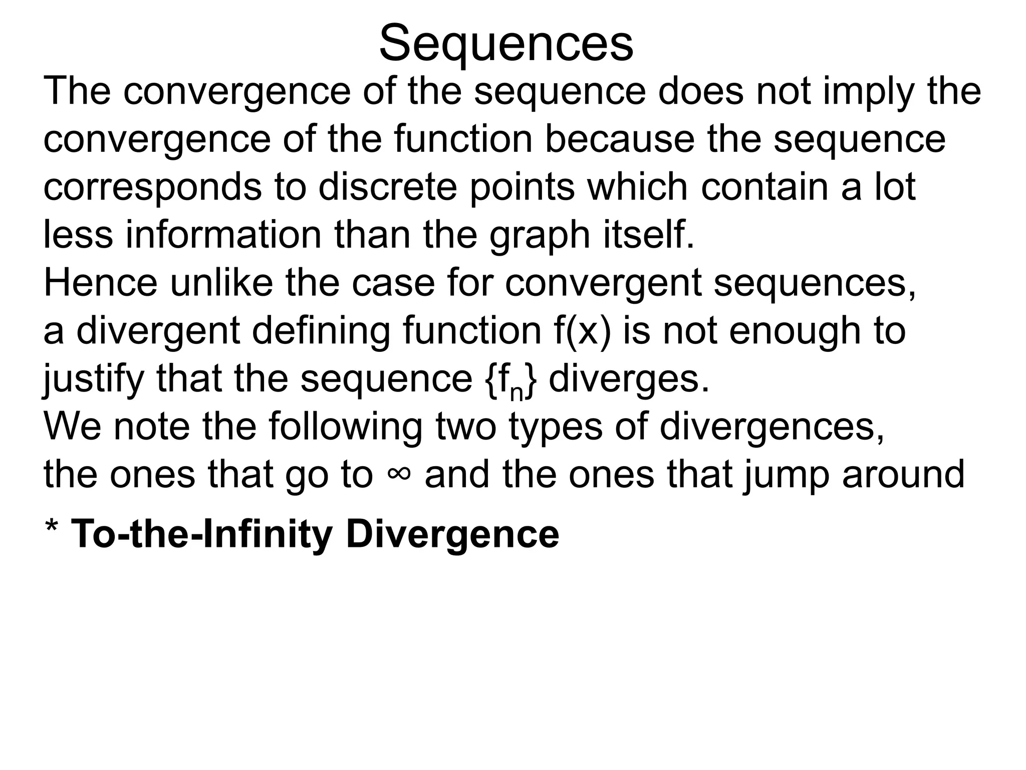 Sequences
The convergence of the sequence does not imply the
convergence of the function because the sequence
corresponds to discrete points which contain a lot
less information than the graph itself.
Hence unlike the case for convergent sequences,
a divergent defining function f(x) is not enough to
justify that the sequence {fn} diverges.
We note the following two types of divergences,
the ones that go to ∞ and the ones that jump around
* To-the-Infinity Divergence
 