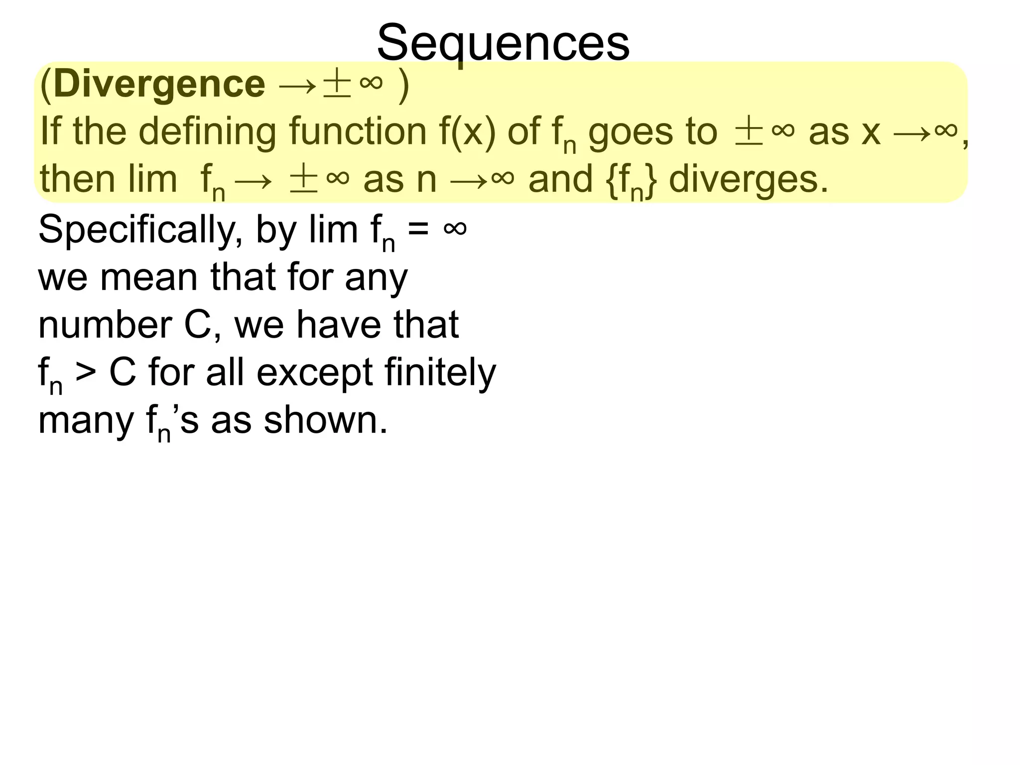 Sequences
(Divergence →±∞ )
If the defining function f(x) of fn goes to ±∞ as x →∞,
then lim fn → ±∞ as n →∞ and {fn} diverges.
Specifically, by lim fn = ∞
we mean that for any
number C, we have that
fn > C for all except finitely
many fn’s as shown.
 