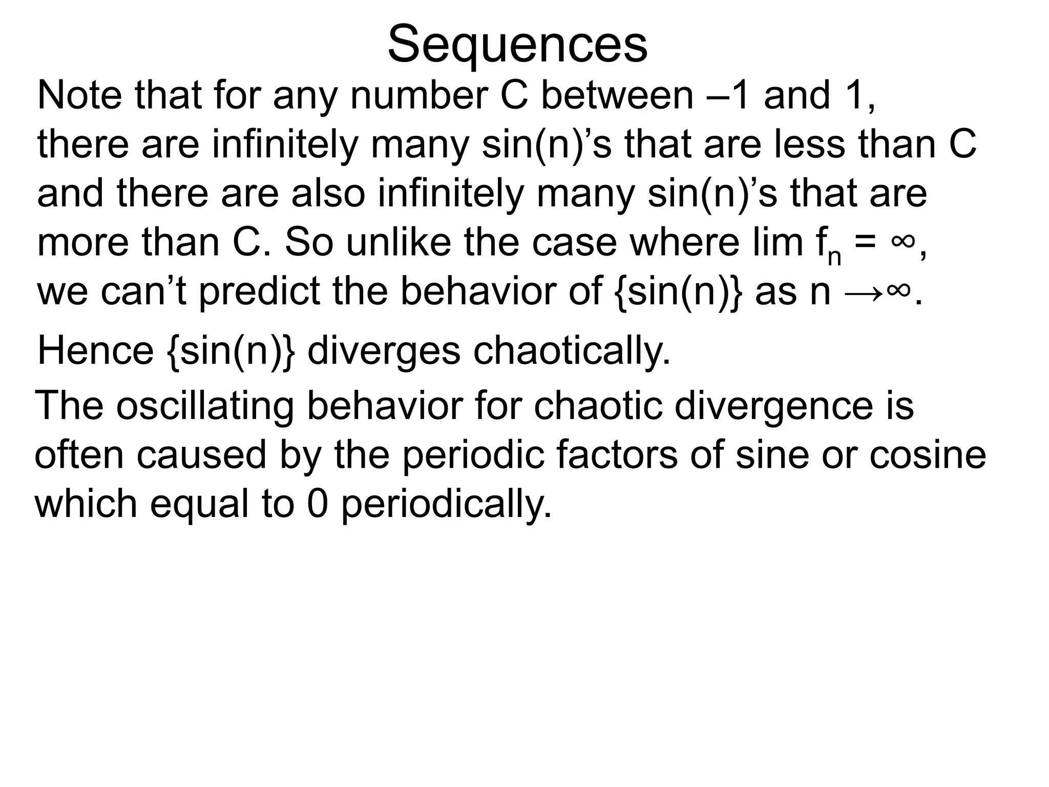 Sequences
Note that for any number C between –1 and 1,
there are infinitely many sin(n)’s that are less than C
and there are also infinitely many sin(n)’s that are
more than C. So unlike the case where lim fn = ∞,
we can’t predict the behavior of {sin(n)} as n →∞.
Hence {sin(n)} diverges chaotically.
The oscillating behavior for chaotic divergence is
often caused by the periodic factors of sine or cosine
which equal to 0 periodically.
 