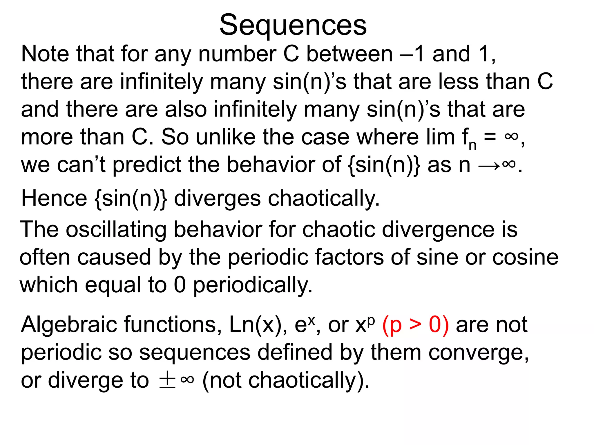 Sequences
Note that for any number C between –1 and 1,
there are infinitely many sin(n)’s that are less than C
and there are also infinitely many sin(n)’s that are
more than C. So unlike the case where lim fn = ∞,
we can’t predict the behavior of {sin(n)} as n →∞.
Hence {sin(n)} diverges chaotically.
The oscillating behavior for chaotic divergence is
often caused by the periodic factors of sine or cosine
which equal to 0 periodically.
Algebraic functions, Ln(x), ex, or xp (p > 0) are not
periodic so sequences defined by them converge,
or diverge to ±∞ (not chaotically).
 