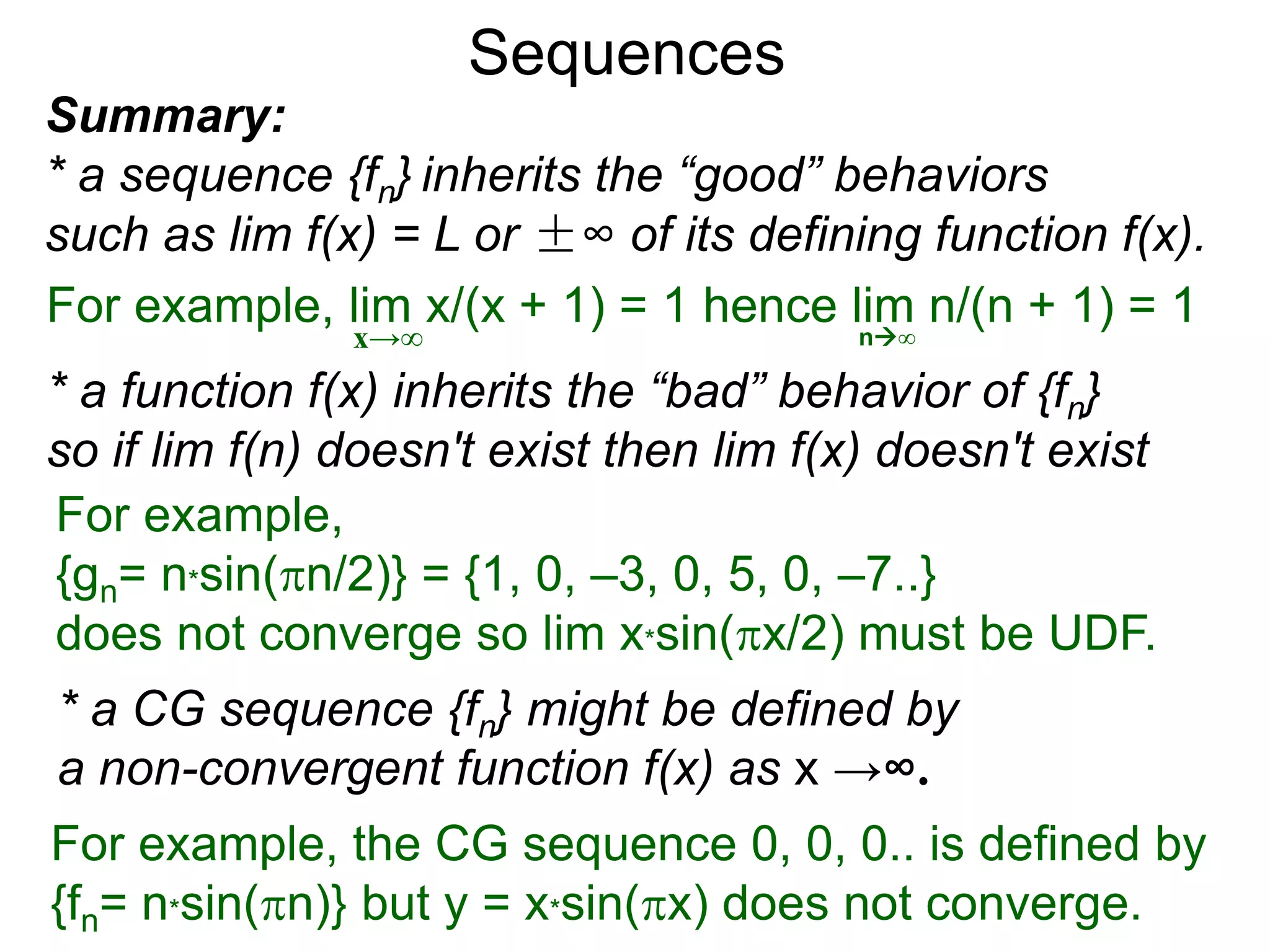 For example,
{gn= n*sin(n/2)} = {1, 0, –3, 0, 5, 0, –7..}
does not converge so lim x*sin(x/2) must be UDF.
Sequences
Summary:
* a sequence {fn} inherits the “good” behaviors
such as lim f(x) = L or ±∞ of its defining function f(x).
* a function f(x) inherits the “bad” behavior of {fn}
so if lim f(n) doesn't exist then lim f(x) doesn't exist
For example, lim x/(x + 1) = 1 hence lim n/(n + 1) = 1
x→∞ n∞
* a CG sequence {fn} might be defined by
a non-convergent function f(x) as x →∞.
For example, the CG sequence 0, 0, 0.. is defined by
{fn= n*sin(n)} but y = x*sin(x) does not converge.
 