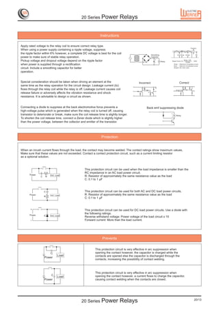 20 Series Power                Relays


                                                                Instructions

Apply rated voltage to the relay coil to ensure correct relay type.
When using a power supply containing a ripple voltage, suppress
the ripple factor within 6% however, a complete DC voltage is best for the coil
power to make sure of stable relay operation.
                                                                                                          +
Pickup voltage and dropout voltage depend on the ripple factor                                                 R
                                                                                                          –
when power is supplied through a rectification
circuit. Include a smoothing capacitor for better
operation.


Special consideration should be taken when driving an element at the                          Incorrect                      Correct
same time as the relay operation for the circuit design. Leakage current (Io)
                                                                                                          TE
flows through the relay coil while the relay is off. Leakage current causes coil                R



release failure or adversely affects the vibration resistance and shock                              Io


resistance. It is advisable to design a circuit as shown.


Connecting a diode to suppress at the back electromotive force prevents a                           Back emf suppressing diode
high-voltage pulse which is generated when the relay coil is turned off, causing
transistor to deteriorate or break, make sure the coil release time is slightly longer.
To shorten the coil release time, connect a Zener diode which is slightly higher
than the power voltage, between the collector and emitter of the transistor.




                                                                 Protection


When an inrush current flows through the load, the contact may become welded. The contact ratings show maximum values,
Make sure that these values are not exceeded. Contact a contact protection circuit, such as a current limiting resistor
as a optional solution.



                                                    This protection circuit can be used when the load impedance is smaller than the
                                                    RC impedance in an AC load power circuit.
                                                    R: Resistor of approximately the same resistance value as the load
                                                    C: 0.1 to 1 µF



                                                    This protection circuit can be used for both AC and DC load power circuits.
                                                    R: Resistor of approximately the same resistance value as the load
                                                    C: 0.1 to 1 µF



                                                    This protection circuit can be used for DC load power circuits. Use a diode with
                                                    the following ratings.
                                                    Reverse withstand voltage: Power voltage of the load circuit x 10
                                                    Forward current: More than the load current.




                                                                  Prevents

                                                            This protection circuit is very effective in arc suppression when
                                                            opening the contact however, the capacitor is charged while the
                                                            contacts are opened else the capacitor is discharged through the
                                                            contacts, increasing the possibility of contact welding.



                                                            This protection circuit is very effective in arc suppression when
                                                            opening the contact however, a current flows to charge the capacitor,
                                                            causing contact welding when the contacts are closed.




                                                 20 Series Power                Relays                                                 20/13
 
