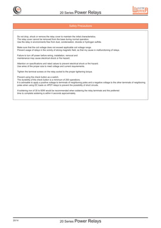 20 Series Power               Relays

                                                           Safety Precautions


   Do not drop, shock or remove the relay cover to maintain the initial characteristics.
   The relay cover cannot be removed from the base during normal operation.
   Use the relay in environments free from dust, condensation, dioxide or hydrogen sulfide.

   Make sure that the coil voltage does not exceed applicable coil voltage range.
   Prevent usage of relays in the vicinity of strong magnetic field, as that my cause in malfunctioning of relays.

   Failure to turn off power before wiring, installation, removal and
   maintenance may cause electrical shock or fire hazard.

   Attention on specifications and rated values to prevent electrical shock or fire hazard.
   Use wires of the proper size to meet voltage and current requirements.

   Tighten the terminal screws on the relay socket to the proper tightening torque.

   Prevent using the check button as a switch.
   The durability of the check button is a minimum of 200 operations.
   It is advisable to apply a positive voltage to terminals of neighboring poles and a negative voltage to the other terminals of neighboring
   poles when using DC loads on 4PDT relays to prevent the possibility of short circuits.

   A soldering iron of 30 to 60W would be recommended when soldering the relay terminals and the preferred
   time to complete soldering is within 4 seconds approximately.




20/14
                                                 20 Series Power               Relays
 