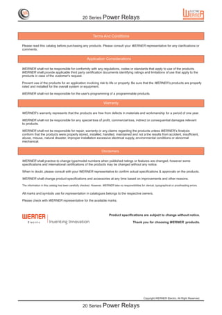 20 Series Power                  Relays


                                                             Terms And Conditions

Please read this catalog before purchasing any products. Please consult your WERNER representative for any clarifications or
comments.


                                                        Application Considerations

WERNER shall not be responsible for conformity with any regulations, codes or standards that apply to use of the products.
WERNER shall provide applicable third party certification documents identifying ratings and limitations of use that apply to the
products in case of the customer's request.

Prevent use of the products for an application involving risk to life or property. Be sure that the WERNER’s products are properly
rated and installed for the overall system or equipment.

WERNER shall not be responsible for the user's programming of a programmable products.


                                                                      Warranty

WERNER's warranty represents that the products are free from defects in materials and workmanship for a period of one year.

WERNER shall not be responsible for any special loss of profit, commercial loss, indirect or consequential damages relevant
to products.

WERNER shall not be responsible for repair, warranty or any claims regarding the products unless WERNER’s Analysis
conform that the products were properly stored, installed, handled, maintained and not a the results from accident, insufficient,
abuse, misuse, natural disaster, improper installation excessive electrical supply, environmental conditions or abnormal
mechanical.


                                                                    Disclaimers

WERNER shall practice to change type/model numbers when published ratings or features are changed, however some
specifications and international certifications of the products may be changed without any notice.

When in doubt, please consult with your WERNER representative to confirm actual specifications & approvals on the products.

WERNER shall change product specifications and accessories at any time based on improvements and other reasons.

The information in this catalog has been carefully checked. However, WERNER take no responsibilities for clerical, typographical or proofreading errors.


All marks and symbols use for representation in catalogues belongs to the respective owners.

Please check with WERNER representative for the available marks.



                                                                           Product specifications are subject to change without notice.

    E lec trIc         Inventing Innovation                                                    Thank you for choosing WERNER products.




                                                                                                         Copyright WERNER Electric. All Right Reserved.


                                                    20 Series Power                  Relays
 