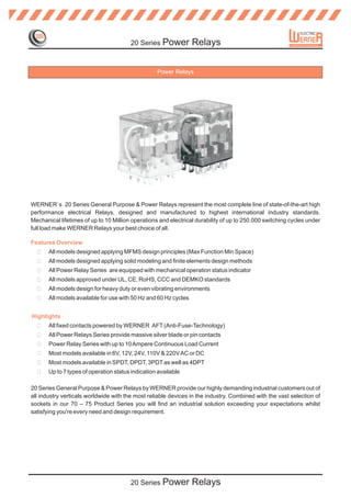 20 Series Power           Relays


                                                   Power Relays




WERNER`s 20 Series General Purpose & Power Relays represent the most complete line of state-of-the-art high
performance electrical Relays, designed and manufactured to highest international industry standards.
Mechanical lifetimes of up to 10 Million operations and electrical durability of up to 250.000 switching cycles under
full load make WERNER Relays your best choice of all.

Features Overview
  ?    All models designed applying MFMS design principles (Max Function Min Space)
  ?    All models designed applying solid modeling and finite elements design methods
  ?    All Power Relay Series are equipped with mechanical operation status indicator
  ?    All models approved under UL, CE, RoHS, CCC and DEMKO standards
  ?    All models design for heavy duty or even vibrating environments
  ?    All models available for use with 50 Hz and 60 Hz cycles


Highlights
  ?    All fixed contacts powered by WERNER AFT (Anti-Fuse-Technology)
  ?    All Power Relays Series provide massive silver blade or pin contacts
  ?    Power Relay Series with up to 10 Ampere Continuous Load Current
  ?    Most models available in 6V, 12V, 24V, 110V & 220V AC or DC
  ?    Most models available in SPDT, DPDT, 3PDT as well as 4DPT
  ?    Up to 7 types of operation status indication available

20 Series General Purpose & Power Relays by WERNER provide our highly demanding industrial customers out of
all industry verticals worldwide with the most reliable devices in the industry. Combined with the vast selection of
sockets in our 70 – 75 Product Series you will find an industrial solution exceeding your expectations whilst
satisfying you're every need and design requirement.




                                        20 Series Power           Relays
 
