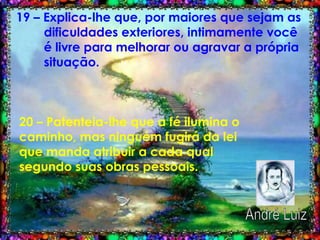 19 – Explica-lhe que, por maiores que sejam as  dificuldades exteriores, intimamente você  é livre para melhorar ou agravar a própria  situação.   20 – Patenteia-lhe que a fé ilumina o caminho, mas ninguém fugirá da lei que manda atribuir a cada qual segundo suas obras pessoais.   André Luiz 