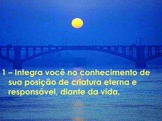 1 – Integra você no conhecimento de  sua posição de criatura eterna e responsável, diante da vida. 