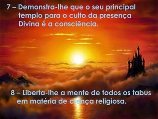 7 –   Demonstra-lhe que o seu principal  templo para o culto da presença Divina é a consciência.   8 – Liberta-lhe a mente de todos os tabus em matéria de crença religiosa. 