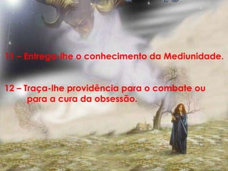 11 – Entrega-lhe o conhecimento da Mediunidade.


12 – Traça-lhe providência para o combate ou
      para a cura da obsessão.
 