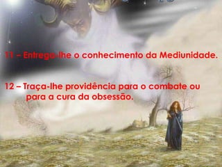 11 – Entrega-lhe o conhecimento da Mediunidade. 12 – Traça-lhe providência para o combate ou  para a cura da obsessão.  