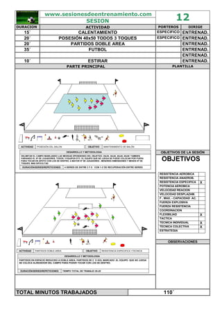 www.sesionesdeentrenamiento.com
SESION 12
DURACION ACTIVIDAD PORTEROS DIRIGE
15´ CALENTAMIENTO ESPECIFICO ENTRENAD.
20´ POSESIÓN 40x50 TODOS 3 TOQUES ESPECIFICO ENTRENAD.
20´ PARTIDOS DOBLE AREA ENTRENAD.
35´ FUTBOL ENTRENAD.
ENTRENAD.
10´ ESTIRAR ENTRENAD.
PARTE PRINCIPAL PLANTILLA
OBJETIVOS DE LA SESIÓN
POSESIÓN DEL BALONACTIVIDAD
4 SERIES DE ENTRE 3 Y 5 ´ CON 1-2´DE RECUPERACIÓN ENTRE SERIESDURACIÓN/SERIES/REPETICIONES
DELIMITAR EL CAMPO MANEJANDO LAS MEDIDAS DPENDIENDO DEL OBJETIVO. 20x30, 30x40, 40x40, 40x50. TAMBIEN
VARIANDO EL Nº DE JUGADORES, TODOS, 3 EQUIPOS ETC. EL EQUIPO QUE NO JUEGA SE PUEDE COLOCAR POR FUERA
PARA TOCAR EN APOYO CON LOS DE DENTRO. A MAYOR Nº DE JUGADORES , MENORES DIMENSIONES Y MENOS Nº DE
TOQUES, MAS DIFICULTAD
DESARROLLO Y METODOLOGIADESARROLLO Y METODOLOGIA
MANTENIMIENTO DE BALÓNOBJETIVO
OBJETIVOS
RESISTENCIA AEROBICA
RESISTENCIA ANAEROB.
RESISTENCIA ESPECIFICA X
POTENCIA AEROBICA
VELOCIDAD REACION
VELOCIDAD DESPLAZAM.
F . MAX. - CAPACIDAD AC.
FUERZA EXPLOSIVA
FUERZA RESISTENCIA
COORDINACION
FLEXIBILIAD X
TACTICA
TECNICA INDIVIDUAL X
TECNICA COLECTIVA X
ESTRATEGIA
OBSERVACIONES
PARTIDOS DOBLE AREAACTIVIDAD
TIEMPO TOTAL DE TRABAJO 20-25´DURACIÓN/SERIES/REPETICIONES
PARTIDOS EN ESPACIO REDUCIDO A DOBLE AREA. PARTIDOS DE 2´ O GOL MARCADO .EL EQUIPO QUE NO JUEGA
SE COLOCA ALREDEDOR DEL CAMPO PARA PODER TOCAR CON LOS DE DENTRO.
DESARROLLO Y METODOLOGIADESARROLLO Y METODOLOGIA
RESISTENCIA ESPECIFICA +TECNICAOBJETIVO
TOTAL MINUTOS TRABAJADOS 110´
 