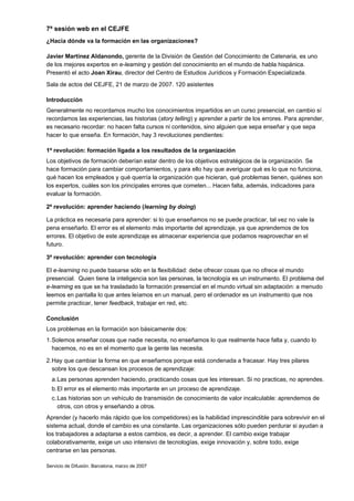 7ª sesión web en el CEJFE
¿Hacia dónde va la formación en las organizaciones?

Javier Martínez Aldanondo, gerente de la División de Gestión del Conocimiento de Catenaria, es uno
de los mejores expertos en e-learning y gestión del conocimiento en el mundo de habla hispánica.
Presentó el acto Joan Xirau, director del Centro de Estudios Jurídicos y Formación Especializada.
Sala de actos del CEJFE, 21 de marzo de 2007. 120 asistentes

Introducción
Generalmente no recordamos mucho los conocimientos impartidos en un curso presencial, en cambio sí
recordamos las experiencias, las historias (story telling) y aprender a partir de los errores. Para aprender,
es necesario recordar: no hacen falta cursos ni contenidos, sino alguien que sepa enseñar y que sepa
hacer lo que enseña. En formación, hay 3 revoluciones pendientes:

1ª revolución: formación ligada a los resultados de la organización
Los objetivos de formación deberían estar dentro de los objetivos estratégicos de la organización. Se
hace formación para cambiar comportamientos, y para ello hay que averiguar qué es lo que no funciona,
qué hacen los empleados y qué querría la organización que hicieran, qué problemas tienen, quiénes son
los expertos, cuáles son los principales errores que cometen... Hacen falta, además, indicadores para
evaluar la formación.

2ª revolución: aprender haciendo (learning by doing)

La práctica es necesaria para aprender: si lo que enseñamos no se puede practicar, tal vez no vale la
pena enseñarlo. El error es el elemento más importante del aprendizaje, ya que aprendemos de los
errores. El objetivo de este aprendizaje es almacenar experiencia que podamos reaprovechar en el
futuro.

3ª revolución: aprender con tecnología

El e-learning no puede basarse sólo en la flexibilidad: debe ofrecer cosas que no ofrece el mundo
presencial. Quien tiene la inteligencia son las personas, la tecnología es un instrumento. El problema del
e-learning es que se ha trasladado la formación presencial en el mundo virtual sin adaptación: a menudo
leemos en pantalla lo que antes leíamos en un manual, pero el ordenador es un instrumento que nos
permite practicar, tener feedback, trabajar en red, etc.

Conclusión
Los problemas en la formación son básicamente dos:
1. Solemos enseñar cosas que nadie necesita, no enseñamos lo que realmente hace falta y, cuando lo
   hacemos, no es en el momento que la gente las necesita.

2. Hay que cambiar la forma en que enseñamos porque está condenada a fracasar. Hay tres pilares
   sobre los que descansan los procesos de aprendizaje:
  a. Las personas aprenden haciendo, practicando cosas que les interesan. Si no practicas, no aprendes.
  b. El error es el elemento más importante en un proceso de aprendizaje.
  c. Las historias son un vehículo de transmisión de conocimiento de valor incalculable: aprendemos de
     otros, con otros y enseñando a otros.
Aprender (y hacerlo más rápido que los competidores) es la habilidad imprescindible para sobrevivir en el
sistema actual, donde el cambio es una constante. Las organizaciones sólo pueden perdurar si ayudan a
los trabajadores a adaptarse a estos cambios, es decir, a aprender. El cambio exige trabajar
colaborativamente, exige un uso intensivo de tecnologías, exige innovación y, sobre todo, exige
centrarse en las personas.

Servicio de Difusión. Barcelona, marzo de 2007
 