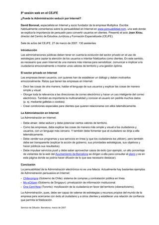 8ª sesión web en el CEJFE
¿Puede la Administración seducir por Internet?

David Boronat, especialista en Internet y socio fundador de la empresa Multiplica. Escribe
habitualmente comentarios sobre la persuabilidad en Internet en www.persuabilidad.com, una web donde
se explica la importancia de persuadir para convertir usuarios en clientes. Presentó el acto Joan Xirau,
director del Centro de Estudios Jurídicos y Formación Especializada (CEJFE).

Sala de actos del CEJFE, 27 de marzo de 2007. 130 asistentes

Introducción
Las administraciones públicas deben tener en cuenta la evolución del sector privado en el uso de
estrategias para captar la atención de los usuarios e intentar fidelizarlos como clientes. En este sentido,
es necesario que usen Internet de una manera más intensa para sensibilizar, comunicar e implicar a la
ciudadanía emocionalmente o mostrar unos valores de territorio y una gestión óptima.

El sector privado en Internet
Las empresas tienen usuarios, con quienes han de establecer un diálogo y deben motivarlos
emocionalmente. Retos que tienen las empresas en Internet:
- Decir las cosas de otra manera, hablar el lenguaje de sus usuarios y explicar las cosas de manera
  simple y visual.
- Otorgar toda la relevancia a las direcciones de correo electrónico y hacer un uso inteligente del correo
  electrónico. También es importante la multicanalidad y conocer el usuario sin pedirle muchos datos
  (p. ej. mediante galletas o cookies).
- Crear condiciones especiales para clientes que quieren relacionarse con ellos telemáticamente.

La Administración en Internet
La Administración en Internet:
- Debe atraer, debe seducir y debe potenciar ciertos valores de territorio.
- Como las empresas, debe explicar las cosas de manera más simple y visual a los ciudadanos y
  usuarios, con un lenguaje más cercano. Y también debe fomentar que el ciudadano se dirija a ella
  telemáticamente.
- Debe vender sus programas y sus servicios en línea (y que los ciudadanos los utilicen), pero también
  debe ser transparente (explicar la acción de gobierno, sus prioridades estratégicas, sus objetivos y
  hacer públicos sus resultados).
- Debe impulsar servicios push y debe saber aprovechar casos de éxito (por ejemplo, un alto porcentaje
  de visitantes de la web del Ayuntamiento de Barcelona se dirigen a ella para consultar el plano y es en
  esta página donde se podría hacer difusión de lo que sea necesario destacar).

Conclusión
La persuabilidad de la Administración electrónica no es una falacia. Actualmente hay bastantes ejemplos
de Administración persuasiva en Internet:
- Chilecompra (Gobierno de Chile): sistema de compras y contratación pública en línea.
- My eCitizen (Gobierno de Singapur): privatización de información institucional.
- One Cent Now (Toronto): movilización de la ciudadanía en favor del territorio (ciberactivismo).

La Administración, pues, debe ser capaz de valerse de estrategias y recursos propios del mundo de la
empresa para acercarse con éxito al ciudadano y a otros clientes y establecer una relación de confianza
que permita la fidelización.

Servicio de Difusión. Barcelona, marzo de 2007
 