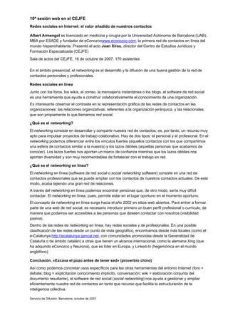 10ª sesión web en el CEJFE
Redes sociales en Internet: el valor añadido de nuestros contactos

Albert Armengol es licenciado en medicina y cirugía por la Universidad Autónoma de Barcelona (UAB),
MBA por ESADE y fundador de eConozcowww.econozco.com, la primera red de contactos en línea del
mundo hispanohablante. Presentó el acto Joan Xirau, director del Centro de Estudios Jurídicos y
Formación Especializada (CEJFE)
Sala de actos del CEJFE, 16 de octubre de 2007. 170 asistentes

En el ámbito presencial, el networking es el desarrollo y la difusión de una buena gestión de la red de
contactos personales y profesionales.

Redes sociales en línea
Junto con los foros, los wikis, el correo, la mensajería instantánea o los blogs, el software de red social
es una herramienta que ayuda a construir colaborativamente el conocimiento de una organización.
Es interesante observar el contraste en la representación gráfica de las redes de contactos en las
organizaciones: las relaciones organizativas, referentes a la organización jerárquica, y las relacionales,
que son propiamente lo que llamamos red social.

¿Qué es el networking?
El networking consiste en desarrollar y compartir nuestra red de contactos; es, por tanto, un recurso muy
apto para impulsar proyectos de trabajo colaborativo. Hay de dos tipos: el personal y el profesional. En el
networking podemos diferenciar entre los vínculos fuertes (aquellos contactos con los que compartimos
una esfera de contactos similar a la nuestra) y los lazos débiles (aquellas personas que acabamos de
conocer). Los lazos fuertes nos aportan un marco de confianza mientras que los lazos débiles nos
aportan diversidad y son muy recomendables de fortalecer con el trabajo en red.

¿Qué es el networking en línea?
El networking en línea (software de red social o social networking software) consiste en una red de
contactos profesionales que se puede ampliar con los contactos de nuestros contactos actuales. De este
modo, acaba tejiendo una gran red de relaciones.
A través del networking en línea podemos encontrar personas que, de otro modo, sería muy difícil
contactar. El networking en línea, pues, permite estar en el lugar oportuno en el momento oportuno.
El concepto de networking en línea surge hacia el año 2002 en sitios web abiertos. Para entrar a formar
parte de una web de red social, es necesario introducir primero un buen perfil profesional o currículo, de
manera que podamos ser accesibles a las personas que deseen contactar con nosotros (visibilidad
pasiva).
Dentro de las redes de networking en línea, hay redes sociales y de profesionales. En una posible
clasificación de las redes desde un punto de vista geográfico, encontramos desde más locales (como el
e-Catalunya http://ecatalunya.gencat.net, con comunidades promovidas desde la Generalidad de
Cataluña o de ámbito catalán) a otras que tienen un alcance internacional, como la alemana Xing (que
ha adquirido eConozco y Neurona), que es líder en Europa, y Linked-In (hegemónica en el mundo
anglófono).

Conclusión. «Excava el pozo antes de tener sed» (proverbio chino)
Así como podemos concretar usos específicos para las otras herramientas del entorno Internet (foro =
debate; blog = explicitación conocimiento implícito, conversación; wiki = elaboración conjunta del
documento resultante), el software de red social (social networking) nos ayuda a gestionar y ampliar
eficientemente nuestra red de contactos en tanto que recurso que facilita la estructuración de la
inteligencia colectiva.

Servicio de Difusión. Barcelona, octubre de 2007
 