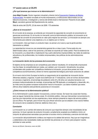 11ª sesión web en el CEJFE
¿Por qué tenemos que innovar en la Administración?

Joan Majó Cruzate. Doctor ingeniero industrial y director de la Corporación Catalana de Medios
Audiovisuales, ha estado vinculado al mundo empresarial y a instituciones relacionadas con las
telecomunicaciones, investigación y ciencia del ámbito local e internacional. Presentó el acto Joan
Mauri, secretario general del Departamento de Justicia.
Sala de actos del CEJFE, 23 de enero de 2008. 175 asistentes

¿Qué es la innovación?
En el mundo de la empresa, se entiende por innovación la capacidad de convertir el conocimiento en
ganancias económicas. En el mundo no mercantil, como la Administración pública, la innovación es la
capacidad de convertir el conocimiento en valor para mejorar los servicios. La innovación es siempre una
herramienta para obtener unos objetivos y no un objetivo por sí misma.
La innovación, más que hacer un producto mejor, es pensar uno nuevo y que la gente perciba
claramente su utilidad.
La capacidad de innovar es una característica general de un área o país. Forma parte de una
determinada cultura, está en las personas y de éstas se expande por todas partes. Para la existencia de
la innovación y su desarrollo e implantación hay cuatro elementos imprescindibles: las redes de sistemas
educativos y de profesionales, los modelos empresariales y las políticas de las administraciones
públicas.

La innovación dentro de los procesos de la economía

El objetivo de las empresas es ser competitivas para obtener resultados. En el desarrollo empresarial
hay tres fases: la competitividad por costes, por calidad y por innovación. Actualmente, los países
occidentales sólo pueden ser competitivos mediante la innovación, ya que otros países son más
competitivos económicamente y tienen la misma capacidad tecnológica para hacer productos de calidad.

En el marco de la Unión Europea ha hecho un seguimiento de la capacidad de innovación de los
diferentes estados y regiones. A partir de la definición de 17 indicadores, como el número de licenciados
en ciencias e ingeniería, el porcentaje de población entre 25 y 64 años con estudios terciarios o en
procesos institucionalizados de reciclaje, el porcentaje del PIB dedicado a investigación y desarrollo, etc.,
se mide como los países europeos evolucionan hacia la innovación. Los datos muestran que estos
últimos años Cataluña está perdiendo posiciones en innovación.

¿Cómo innovar en la Administración pública?
En la Administración cuesta aceptar innovaciones y vencer inercias. Se hacen las cosas bien hechas,
pero se siguen haciendo las mismas cosas. En el ámbito público, más que intercambiar conocimientos lo
que hay que intercambiar son las experiencias y tener siempre presente la mejora del servicio público
que se ofrece. Por ejemplo, para innovar hay que ofrecer servicios que se adapten a los nuevos hábitos
de consumo de la ciudadanía (Internet, telefonía móvil, etc.).

Conclusión
La innovación es un cambio del sistema de consumo que responde siempre a las necesidades de las
personas. Un buen ejemplo de producto innovado y ampliamente aceptado es el teléfono móvil y el
conjunto de aplicaciones asociadas que permiten el acceso móvil a contenidos y servicios de todo tipo.
La innovación del procedimiento conlleva una mejora en la calidad del servicio. Hay que ser imaginativos
y adelantarse a las necesidades reales que tendrán las personas en un futuro para preparar nuestra
actividad en este sentido.

Servicio de Difusión. Barcelona, enero de 2008
 