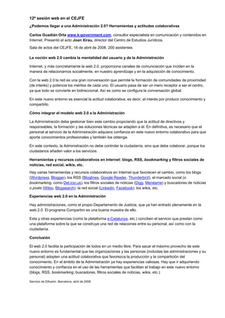 12ª sesión web en el CEJFE
¿Podemos llegar a una Administración 2.0? Herramientas y actitudes colaborativas

Carlos Guadián Orta www.k-government.com, consultor especialista en comunicación y contenidos en
Internet. Presentó el acto Joan Xirau, director del Centro de Estudios Jurídicos.
Sala de actos del CEJFE, 16 de abril de 2008. 200 asistentes

La noción web 2.0 cambia la mentalidad del usuario y de la Administración

Internet, y más concretamente la web 2.0, proporciona canales de comunicación que inciden en la
manera de relacionarnos socialmente, en nuestro aprendizaje y en la adquisición de conocimiento.

Con la web 2.0 la red es una gran conversación que permite la formación de comunidades de proximidad
(de interés) y potencia los méritos de cada uno. El usuario pasa de ser un mero receptor a ser el centro,
ya que todo se convierte en bidireccional. Así es como se configura la conversación global.

En este nuevo entorno es esencial la actitud colaborativa, es decir, el interés por producir conocimiento y
compartirlo.

Cómo integrar el modelo web 2.0 a la Administración

La Administración debe gestionar bien este cambio propiciando que la actitud de directivos y
responsables, la formación y las soluciones técnicas se adapten a él. En definitiva, es necesario que el
personal al servicio de la Administración adquiera confianza en este nuevo entorno colaborativo para que
aporte conocimientos profesionales y también los obtenga.

En este contexto, la Administración no debe controlar la ciudadanía, sino que debe colaborar, porque los
ciudadanos añaden valor a los servicios.

Herramientas y recursos colaborativos en Internet: blogs, RSS, bookmarking y filtros sociales de
noticias, red social, wikis, etc.
Hay varias herramientas y recursos colaborativos en Internet que favorecen el cambio, como los blogs
(Wordpress, Blogger), los RSS (Bloglines, Google Reader, Thunderbird), el marcado social (o
bookmarking, como Del.icio.us), los filtros sociales de noticias (Digg, Menéame) y buscadores de noticias
o posts (Wikio, Blogsearch), la red social (Linkedin, Facebook), los wikis, etc.

Experiencias web 2.0 en la Administración

Hay administraciones, como el propio Departamento de Justicia, que ya han entrado plenamente en la
web 2.0. El programa Compartim es una buena muestra de ello.

Esta y otras experiencias (como la plataforma e-Catalunya, etc.) conciben el servicio que prestan como
una plataforma sobre la que se construye una red de relaciones entre su personal, así como con la
ciudadanía.

Conclusión

El web 2.0 facilita la participación de todos en un medio libre. Para sacar el máximo provecho de este
nuevo entorno es fundamental que las organizaciones y las personas (incluidas las administraciones y su
personal) adopten una actitud colaborativa que favorezca la producción y la compartición del
conocimiento. En el ámbito de la Administración ya hay experiencias valiosas. Hay que ir adquiriendo
conocimiento y confianza en el uso de las herramientas que facilitan el trabajo en este nuevo entorno
(blogs, RSS, bookmarking, buscadores, filtros sociales de noticias, wikis, etc.).

Servicio de Difusión. Barcelona, abril de 2008
 