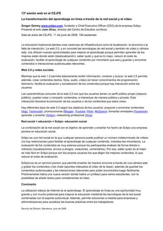 13ª sesión web en el CEJFE
La transformación del aprendizaje en línea a través de la red social y el vídeo

Gregor Gimmy www.sclipo.com, fundador y Chief Executive Officer (CEO) de la empresa Sclipo.
Presentó el acto Joan Xirau, director del Centro de Estudios Jurídicos.
Sala de actos del CEJFE, 11 de junio de 2008. 194 asistentes


La educación tradicional plantea unas carencias de infraestructura como la localización, la sincronía y la
falta de interacción. La web 2.0, y en concreto las tecnologías de red social y también de vídeo y cámara
web, nos ofrecen nuevas oportunidades para mejorar el aprendizaje porque permiten aprender de los
mejores estén donde estén (deslocalización), saber quién y qué es lo mejor, reducir el coste de
evaluación, facilitar el aprendizaje de cualquier contenido por minoritario que sea y guardar y encontrar
contenidos e interacciones audiovisuales relevantes.

Web 2.0 y redes sociales

Mientras que la web 1.0 permitía básicamente recibir información, comprar y buscar, la web 2.0 permite,
además, crear contenidos (textos, fotos, audio, vídeo) sin tener conocimientos de programación.
Asimismo, facilita la evaluación y socialización de los contenidos porque hay interacción entre los
usuarios.

Las características comunes de la web 2.0 son que los usuarios tienen un perfil público propio (espacio
público), pueden crear y compartir contenidos, e interactuar de manera pública y privada. Esta
interacción favorece la promoción de los usuarios o de los contenidos que estos crean.

Hay diferentes tipos de web 2.0 según los objetivos de los usuarios: proponer y encontrar contenidos
(digg, Technorati), promocionarse (Blogger, Youtube, Flickr, MySpace), fomentar amistades (Facebook),
aprender y enseñar (Sclipo), networking profesional (Xing).

Red social + educación = Sclipo: educación social

La combinación de la red social con el objetivo de aprender y enseñar ha hecho de Sclipo una empresa
pionera en educación social.

Sclipo es una red social en la que cualquier persona puede publicar un número indeterminado de vídeos
(no hay restricciones) para facilitar el aprendizaje de cualquier contenido, incluidos los minoritarios. La
evaluación de los contenidos es muy extensa porque los participantes evalúan de forma directa e
indirecta (visualizaciones, envíos a amigos, votaciones, comentarios). Por eso, saber quién es el mejor
es más fácil en Sclipo porque son los propios usuarios los que eligen los mejores contenidos, lo que
reduce el coste de evaluación.

SclipoLive es un servicio pionero que permite enseñar de manera síncrona a través de una cámara web
y grabar los contenidos y los chats (apuntes indexados al vídeo de la clase), además de guardar los
contenidos audiovisuales y las interacciones relevantes para poder encontrarlos luego fácilmente.
Próximamente habrá una nueva versión donde habrá un profesor para varios estudiantes, con la
posibilidad de añadir textos para complementar el vídeo.

Conclusión

La utilización básica de Internet es el aprendizaje. El aprendizaje en línea es una oportunidad muy
grande y con mucho potencial para mejorar la educación mediante las tecnologías de la red social
combinadas con el soporte audiovisual. Además, permite soluciones a medida para empresas y
administraciones para socializar las buenas prácticas entre los trabajadores.

Servicio de Difusión. Barcelona, junio de 2008
 