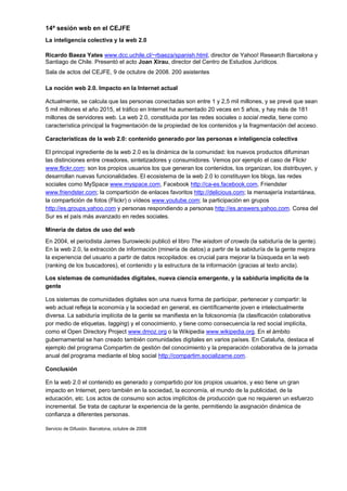 14ª sesión web en el CEJFE
La inteligencia colectiva y la web 2.0

Ricardo Baeza Yates www.dcc.uchile.cl/~rbaeza/spanish.html, director de Yahoo! Research Barcelona y
Santiago de Chile. Presentó el acto Joan Xirau, director del Centro de Estudios Jurídicos.
Sala de actos del CEJFE, 9 de octubre de 2008. 200 asistentes

La noción web 2.0. Impacto en la Internet actual

Actualmente, se calcula que las personas conectadas son entre 1 y 2,5 mil millones, y se prevé que sean
5 mil millones el año 2015, el tráfico en Internet ha aumentado 20 veces en 5 años, y hay más de 181
millones de servidores web. La web 2.0, constituida por las redes sociales o social media, tiene como
característica principal la fragmentación de la propiedad de los contenidos y la fragmentación del acceso.

Características de la web 2.0: contenido generado por las personas e inteligencia colectiva

El principal ingrediente de la web 2.0 es la dinámica de la comunidad: los nuevos productos difuminan
las distinciones entre creadores, sintetizadores y consumidores. Vemos por ejemplo el caso de Flickr
www.flickr.com: son los propios usuarios los que generan los contenidos, los organizan, los distribuyen, y
desarrollan nuevas funcionalidades. El ecosistema de la web 2.0 lo constituyen los blogs, las redes
sociales como MySpace www.myspace.com, Facebook http://ca-es.facebook.com, Friendster
www.friendster.com; la compartición de enlaces favoritos http://delicious.com; la mensajería instantánea,
la compartición de fotos (Flickr) o vídeos www.youtube.com; la participación en grupos
http://es.groups.yahoo.com y personas respondiendo a personas http://es.answers.yahoo.com. Corea del
Sur es el país más avanzado en redes sociales.

Minería de datos de uso del web
En 2004, el periodista James Surowiecki publicó el libro The wisdom of crowds (la sabiduría de la gente).
En la web 2.0, la extracción de información (minería de datos) a partir de la sabiduría de la gente mejora
la experiencia del usuario a partir de datos recopilados: es crucial para mejorar la búsqueda en la web
(ranking de los buscadores), el contenido y la estructura de la información (gracias al texto ancla).

Los sistemas de comunidades digitales, nueva ciencia emergente, y la sabiduría implícita de la
gente

Los sistemas de comunidades digitales son una nueva forma de participar, pertenecer y compartir: la
web actual refleja la economía y la sociedad en general, es científicamente joven e intelectualmente
diversa. La sabiduría implícita de la gente se manifiesta en la folcsonomía (la clasificación colaborativa
por medio de etiquetas, tagging) y el conocimiento, y tiene como consecuencia la red social implícita,
como el Open Directory Project www.dmoz.org o la Wikipedia www.wikipedia.org. En el ámbito
gubernamental se han creado también comunidades digitales en varios países. En Cataluña, destaca el
ejemplo del programa Compartim de gestión del conocimiento y la preparación colaborativa de la jornada
anual del programa mediante el blog social http://compartim.socializame.com.

Conclusión

En la web 2.0 el contenido es generado y compartido por los propios usuarios, y eso tiene un gran
impacto en Internet, pero también en la sociedad, la economía, el mundo de la publicidad, de la
educación, etc. Los actos de consumo son actos implícitos de producción que no requieren un esfuerzo
incremental. Se trata de capturar la experiencia de la gente, permitiendo la asignación dinámica de
confianza a diferentes personas.

Servicio de Difusión. Barcelona, octubre de 2008
 