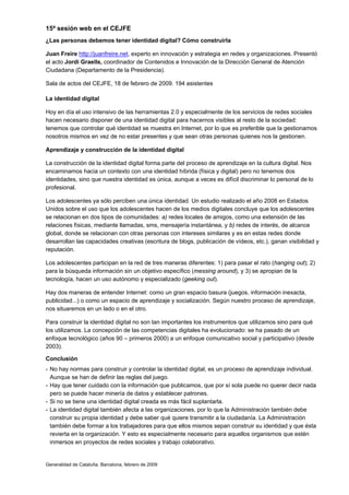 15ª sesión web en el CEJFE
¿Las personas debemos tener identidad digital? Cómo construirla

Juan Freire http://juanfreire.net, experto en innovación y estrategia en redes y organizaciones. Presentó
el acto Jordi Graells, coordinador de Contenidos e Innovación de la Dirección General de Atención
Ciudadana (Departamento de la Presidencia).

Sala de actos del CEJFE, 18 de febrero de 2009. 194 asistentes

La identidad digital

Hoy en día el uso intensivo de las herramientas 2.0 y especialmente de los servicios de redes sociales
hacen necesario disponer de una identidad digital para hacernos visibles al resto de la sociedad:
tenemos que controlar qué identidad se muestra en Internet, por lo que es preferible que la gestionamos
nosotros mismos en vez de no estar presentes y que sean otras personas quienes nos la gestionen.

Aprendizaje y construcción de la identidad digital

La construcción de la identidad digital forma parte del proceso de aprendizaje en la cultura digital. Nos
encaminamos hacia un contexto con una identidad híbrida (física y digital) pero no tenemos dos
identidades, sino que nuestra identidad es única, aunque a veces es difícil discriminar lo personal de lo
profesional.

Los adolescentes ya sólo perciben una única identidad. Un estudio realizado el año 2008 en Estados
Unidos sobre el uso que los adolescentes hacen de los medios digitales concluye que los adolescentes
se relacionan en dos tipos de comunidades: a) redes locales de amigos, como una extensión de las
relaciones físicas, mediante llamadas, sms, mensajería instantánea, y b) redes de interés, de alcance
global, donde se relacionan con otras personas con intereses similares y es en estas redes donde
desarrollan las capacidades creativas (escritura de blogs, publicación de vídeos, etc.), ganan visibilidad y
reputación.

Los adolescentes participan en la red de tres maneras diferentes: 1) para pasar el rato (hanging out); 2)
para la búsqueda información sin un objetivo específico (messing around), y 3) se apropian de la
tecnología, hacen un uso autónomo y especializado (geeking out).

Hay dos maneras de entender Internet: como un gran espacio basura (juegos, información inexacta,
publicidad...) o como un espacio de aprendizaje y socialización. Según nuestro proceso de aprendizaje,
nos situaremos en un lado o en el otro.

Para construir la identidad digital no son tan importantes los instrumentos que utilizamos sino para qué
los utilizamos. La concepción de las competencias digitales ha evolucionado: se ha pasado de un
enfoque tecnológico (años 90 – primeros 2000) a un enfoque comunicativo social y participativo (desde
2003).

Conclusión
- No hay normas para construir y controlar la identidad digital, es un proceso de aprendizaje individual.
  Aunque se han de definir las reglas del juego.
- Hay que tener cuidado con la información que publicamos, que por sí sola puede no querer decir nada
  pero se puede hacer minería de datos y establecer patrones.
- Si no se tiene una identidad digital creada es más fácil suplantarla.
- La identidad digital también afecta a las organizaciones, por lo que la Administración también debe
  construir su propia identidad y debe saber qué quiere transmitir a la ciudadanía. La Administración
  también debe formar a los trabajadores para que ellos mismos sepan construir su identidad y que ésta
  revierta en la organización. Y esto es especialmente necesario para aquellos organismos que estén
  inmersos en proyectos de redes sociales y trabajo colaborativo.


Generalidad de Cataluña. Barcelona, febrero de 2009
 