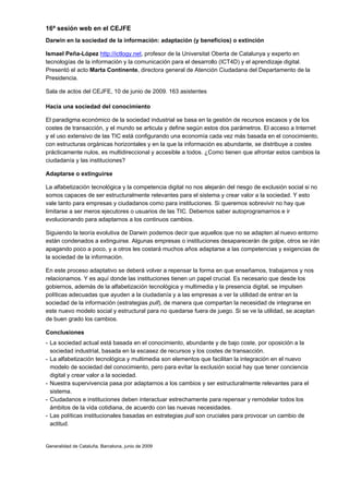 16ª sesión web en el CEJFE
Darwin en la sociedad de la información: adaptación (y beneficios) o extinción

Ismael Peña-López http://ictlogy.net, profesor de la Universitat Oberta de Catalunya y experto en
tecnologías de la información y la comunicación para el desarrollo (ICT4D) y el aprendizaje digital.
Presentó el acto Marta Continente, directora general de Atención Ciudadana del Departamento de la
Presidencia.

Sala de actos del CEJFE, 10 de junio de 2009. 163 asistentes

Hacia una sociedad del conocimiento

El paradigma económico de la sociedad industrial se basa en la gestión de recursos escasos y de los
costes de transacción, y el mundo se articula y define según estos dos parámetros. El acceso a Internet
y el uso extensivo de las TIC está configurando una economía cada vez más basada en el conocimiento,
con estructuras orgánicas horizontales y en la que la información es abundante, se distribuye a costes
prácticamente nulos, es multidireccional y accesible a todos. ¿Como tienen que afrontar estos cambios la
ciudadanía y las instituciones?

Adaptarse o extinguirse

La alfabetización tecnológica y la competencia digital no nos alejarán del riesgo de exclusión social si no
somos capaces de ser estructuralmente relevantes para el sistema y crear valor a la sociedad. Y esto
vale tanto para empresas y ciudadanos como para instituciones. Si queremos sobrevivir no hay que
limitarse a ser meros ejecutores o usuarios de las TIC. Debemos saber autoprogramarnos e ir
evolucionando para adaptarnos a los continuos cambios.

Siguiendo la teoría evolutiva de Darwin podemos decir que aquellos que no se adapten al nuevo entorno
están condenados a extinguirse. Algunas empresas o instituciones desaparecerán de golpe, otros se irán
apagando poco a poco, y a otros les costará muchos años adaptarse a las competencias y exigencias de
la sociedad de la información.

En este proceso adaptativo se deberá volver a repensar la forma en que enseñamos, trabajamos y nos
relacionamos. Y es aquí donde las instituciones tienen un papel crucial. Es necesario que desde los
gobiernos, además de la alfabetización tecnológica y multimedia y la presencia digital, se impulsen
políticas adecuadas que ayuden a la ciudadanía y a las empresas a ver la utilidad de entrar en la
sociedad de la información (estrategias pull), de manera que compartan la necesidad de integrarse en
este nuevo modelo social y estructural para no quedarse fuera de juego. Si se ve la utilidad, se aceptan
de buen grado los cambios.

Conclusiones
- La sociedad actual está basada en el conocimiento, abundante y de bajo coste, por oposición a la
  sociedad industrial, basada en la escasez de recursos y los costes de transacción.
- La alfabetización tecnológica y multimedia son elementos que facilitan la integración en el nuevo
  modelo de sociedad del conocimiento, pero para evitar la exclusión social hay que tener conciencia
  digital y crear valor a la sociedad.
- Nuestra supervivencia pasa por adaptarnos a los cambios y ser estructuralmente relevantes para el
  sistema.
- Ciudadanos e instituciones deben interactuar estrechamente para repensar y remodelar todos los
  ámbitos de la vida cotidiana, de acuerdo con las nuevas necesidades.
- Las políticas institucionales basadas en estrategias pull son cruciales para provocar un cambio de
  actitud.


Generalidad de Cataluña. Barcelona, junio de 2009
 
