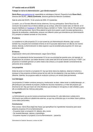 17ª sesión web en el CEJFE
Trabajar en red en la Administración: ¿por dónde empezar?

Genís Roca www.genisroca.cat, especialista en estrategia e Internet. Presentó el acto Roser Bach,
directora del CEJFE, y Marta Continente, directora general de Atención Ciudadana.

Sala de actos del CEJFE, 14 de octubre de 2009. 213 asistentes

La sesión, con un formato diferente de las anteriores, fue muy participativa. Genís Roca hizo de
conductor de la sesión tras el intenso debate que se produjo, antes de la sesión web, en Internet: en el
espacio habilitado en Facebook en diferentes blogs y también en Twitter. Hubo más de 100 participantes
y más de 200 aportaciones. Genís Roca elaboró el guión de la sesión a partir de estas aportaciones y,
después de analizarlas y clasificarlas, propuso una reflexión sobre qué entendemos por Administración
2.0 y empezó un debate centrado en cinco temas.

El entorno

La ciudadanía no pide proyectos 2.0, lo que quiere es una Administración eficiente y ágil, aunque
también hay una parte de la sociedad inmersa en el 2.0 que pide relacionarse con ella de una manera
directa. Además, la Administración no debe esperar a que la sociedad pida proyectos 2.0, tiene que
avanzarse a ello.

El intorno
(organización interna de la Administración, según Genís Roca)

El uso y la implantación de las herramientas 2.0 no es una prioridad tan grande como, por ejemplo, la
digitalización de procesos, que deben llevarse a cabo antes del 2010 de acuerdo con la Ley 11/2007. Los
proyectos 2.0 también generan un cierto miedo a las críticas y a no poder atender correctamente las
peticiones de la ciudadanía.

Los proyectos

Antes de poner en marcha un proyecto 2.0, hay que tener claros los objetivos, observar el entorno y
averiguar si hay proyectos similares porque tal vez sólo han de adaptarse o hay que darles un enfoque
diferente. Además, los proyectos están en evolución continua y en versión beta permanente.

Los liderazgos

Los proyectos 2.0 deben combinar jerarquía y meritocracia, es decir, deben tener un doble liderazgo: un
jefe jerárquico que entienda el proyecto y facilite los recursos necesarios y un líder del proyecto que
dinamice la red. Hay que hacer ver a los directivos que el trabajo en red aporta un valor añadido y para
ello se establecerán las métricas adecuadas.

La legalidad

La Administración ya usa de manera provechosa herramientas 2.0, sólo debe tener cuidado de la
información que publica en plataformas externas, ya que hay contenidos que no se deben hacer públicos
(como datos personales).

Conclusiones
Para concluir, Genís Roca eligió tres frases que ejemplifican los ingredientes necesarios para sacar
adelante proyectos 2.0 en la Administración:
- Si quieres hacer un proyecto 2.0, detecta, alía y suma.
- Se necesita liderazgo, valores y metodología.
- Si quieres impulsar un proyecto 2.0 en la Administración... paciencia.


Generalidad de Cataluña. Barcelona, octubre de 2009
 