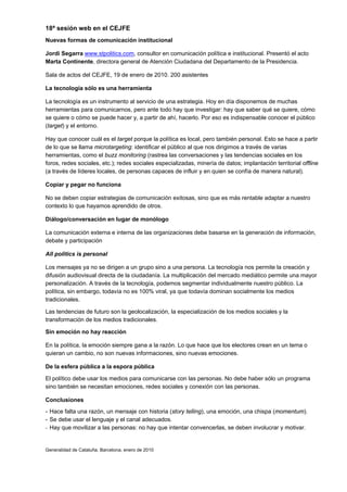 18ª sesión web en el CEJFE
Nuevas formas de comunicación institucional

Jordi Segarra www.stpolitics.com, consultor en comunicación política e institucional. Presentó el acto
Marta Continente, directora general de Atención Ciudadana del Departamento de la Presidencia.

Sala de actos del CEJFE, 19 de enero de 2010. 200 asistentes

La tecnología sólo es una herramienta

La tecnología es un instrumento al servicio de una estrategia. Hoy en día disponemos de muchas
herramientas para comunicarnos, pero ante todo hay que investigar: hay que saber qué se quiere, cómo
se quiere o cómo se puede hacer y, a partir de ahí, hacerlo. Por eso es indispensable conocer el público
(target) y el entorno.

Hay que conocer cuál es el target porque la política es local, pero también personal. Esto se hace a partir
de lo que se llama microtargeting: identificar el público al que nos dirigimos a través de varias
herramientas, como el buzz monitoring (rastrea las conversaciones y las tendencias sociales en los
foros, redes sociales, etc.); redes sociales especializadas, minería de datos; implantación territorial offline
(a través de líderes locales, de personas capaces de influir y en quien se confía de manera natural).

Copiar y pegar no funciona

No se deben copiar estrategias de comunicación exitosas, sino que es más rentable adaptar a nuestro
contexto lo que hayamos aprendido de otros.

Diálogo/conversación en lugar de monólogo

La comunicación externa e interna de las organizaciones debe basarse en la generación de información,
debate y participación

All politics is personal

Los mensajes ya no se dirigen a un grupo sino a una persona. La tecnología nos permite la creación y
difusión audiovisual directa de la ciudadanía. La multiplicación del mercado mediático permite una mayor
personalización. A través de la tecnología, podemos segmentar individualmente nuestro público. La
política, sin embargo, todavía no es 100% viral, ya que todavía dominan socialmente los medios
tradicionales.

Las tendencias de futuro son la geolocalización, la especialización de los medios sociales y la
transformación de los medios tradicionales.

Sin emoción no hay reacción

En la política, la emoción siempre gana a la razón. Lo que hace que los electores crean en un tema o
quieran un cambio, no son nuevas informaciones, sino nuevas emociones.

De la esfera pública a la espora pública

El político debe usar los medios para comunicarse con las personas. No debe haber sólo un programa
sino también se necesitan emociones, redes sociales y conexión con las personas.

Conclusiones
- Hace falta una razón, un mensaje con historia (story telling), una emoción, una chispa (momentum).
- Se debe usar el lenguaje y el canal adecuados.
- Hay que movilizar a las personas: no hay que intentar convencerlas, se deben involucrar y motivar.



Generalidad de Cataluña. Barcelona, enero de 2010
 