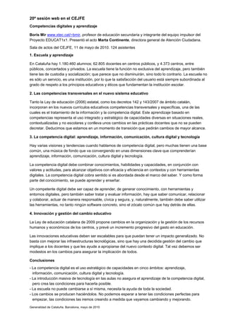 20ª sesión web en el CEJFE
Competencias digitales y aprendizaje

Boris Mir www.xtec.cat/~bmir, profesor de educación secundaria y integrante del equipo impulsor del
Proyecto EDUCAT1x1. Presentó el acto Marta Continente, directora general de Atención Ciudadana.
Sala de actos del CEJFE, 11 de mayo de 2010. 124 asistentes
1. Escuela y aprendizaje

En Cataluña hay 1.180.460 alumnos; 62.805 docentes en centros públicos, y 4.373 centros, entre
públicos, concertados y privados. La escuela tiene la función no exclusiva del aprendizaje, pero también
tiene las de custodia y socialización; que parece que no disminuirán, sino todo lo contrario. La escuela no
es sólo un servicio, es una institución, por lo que la satisfacción del usuario está siempre subordinada al
grado de respeto a los principios educativos y éticos que fundamentan la institución escolar.

2. Las competencias transversales en el nuevo sistema educativo

Tanto la Ley de educación (2006) estatal, como los decretos 142 y 143/2007 de ámbito catalán,
incorporan en los nuevos currículos educativos competencias transversales y específicas, una de las
cuales es el tratamiento de la información y la competencia digital. Este aprendizaje basado en
competencias representa el uso integrado y estratégico de capacidades diversas en situaciones reales,
contextualizadas y no escolares y conlleva unos cambios en las prácticas docentes que no se pueden
decretar. Deducimos que estamos en un momento de transición que pedirán cambios de mayor alcance.

3. La competencia digital: aprendizaje, información, comunicación, cultura digital y tecnología

Hay varias visiones y tendencias cuando hablamos de competencia digital, pero muchas tienen una base
común, una música de fondo que va convergiendo en unas dimensiones clave que comprenderían
aprendizaje, información, comunicación, cultura digital y tecnología.

La competencia digital debe combinar conocimientos, habilidades y capacidades, en conjunción con
valores y actitudes, para alcanzar objetivos con eficacia y eficiencia en contextos y con herramientas
digitales. La competencia digital cobra sentido si es abordada desde el marco del saber. Y como forma
parte del conocimiento, se puede aprender y enseñar.

Un competente digital debe ser capaz de aprender, de generar conocimiento, con herramientas y
entornos digitales, pero también saber tratar y evaluar información, hay que saber comunicar, relacionar
y colaborar, actuar de manera responsable, cívica y segura, y, naturalmente, también debe saber utilizar
las herramientas, no tanto ningún software concreto, sino el zócalo común que hay detrás de ellas.

4. Innovación y gestión del cambio educativo

La Ley de educación catalana de 2009 propone cambios en la organización y la gestión de los recursos
humanos y económicos de los centros, y prevé un incremento progresivo del gasto en educación.

Las innovaciones educativas deben ser escalables para que puedan tener un impacto generalizado. No
basta con mejorar las infraestructuras tecnológicas, sino que hay una decidida gestión del cambio que
implique a los docentes y que les ayude a apropiarse del nuevo contexto digital. Tal vez debemos ser
modestos en los cambios para asegurar la implicación de todos.

Conclusiones
- La competencia digital es el uso estratégico de capacidades en cinco ámbitos: aprendizaje,
  información, comunicación, cultura digital y tecnología.
- La introducción masiva de tecnología en las aulas no asegura el aprendizaje de la competencia digital,
  pero crea las condiciones para hacerla posible.
- La escuela no puede cambiarse a sí misma, necesita la ayuda de toda la sociedad.
- Los cambios se producen haciéndolos. No podemos esperar a tener las condiciones perfectas para
  empezar, las condiciones las iremos creando a medida que vayamos cambiando y mejorando.
Generalidad de Cataluña. Barcelona, mayo de 2010
 