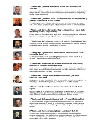 11ª Sesión web. '¿Por qué tenemos que innovar en la Administración?'.
Joan Majó
La Administración debe adoptar la estrategia de la innovación para estar a la altura de los
tiempos actuales, contando con el conocimiento interno y externo para ser competitiva y
generar valor a sus servicios.


12ª Sesión web. '¿Podemos llegar a una Administración 2.0? Herramientas y
actitudes colaborativas'. Carlos Guadián
Ya hay ejemplos y casos prácticos que muestran cómo las herramientas y los recursos
web 2.0 nos ofrecen posibilidades para trabajar colaborativamente en la Administración.


13ª Sesión web. 'La transformación del aprendizaje en línea a través de la
red social y el vídeo'. Gregor Gimmy
El caso práctico de Sclipo explica que la red social y el vídeo pueden cambiar la forma de
aprender en línea y plantear qué se puede hacer en la Administración.


14ª Sesión web. 'La inteligencia colectiva y la web 2.0'. Ricardo Baeza-Yates
El impacto actual de las redes sociales en Internet, llamadas web 2.0, donde el contenido
es generado por las personas y la inteligencia es colectiva.



15ª Sesión web. '¿Las personas debemos tener identidad digital? Cómo
construirla'. Juan Freire
Es imprescindible disponer de identidad digital para hacernos visibles al resto de la
sociedad y hay que construirla estratégicamente.


16ª Sesión web. 'Darwin en la sociedad de la información: adaptación (y
beneficios) o extinción'. Ismael Peña-López
La alfabetización tecnológica y multimedia son elementos que facilitan la integración en el
nuevo modelo de sociedad del conocimiento, pero para evitar la exclusión social hay que
tener conciencia digital y crear valor a la sociedad.


17ª Sesión web. 'Trabajar en red en la Administración: ¿por dónde
empezar?'. Genís Roca
Los proyectos de redes sociales en la Administración deben tener claros los objetivos y la
metodología y deben combinar jerarquía y meritocracia en un doble liderazgo.


18ª Sesión web. 'Nuevas formas de comunicación institucional'. Jordi
Segarra
La comunicación de las organizaciones debe basarse en la generación de información,
debate y participación. Los mensajes ya no se dirigen a un grupo sino a una persona, ya
que la tecnología permite segmentar individualizadamente nuestros usuarios.


19ª Sesión web. 'Liderazgo institucional en la red'. Antoni Gutiérrez Rubí
En la sociedad digital, la comunicación tradicional no es suficiente para mantener un
diálogo con el ciudadano. El cambio no es tecnológico, es cultural e implica una nueva
cultura de la comunicación y un modelo organizativo diferente que impulse el talento
creativo.


20ª Sesión web. 'Competencias digitales y aprendizaje'. Boris Mir
La introducción masiva de tecnología en las aulas no asegura el aprendizaje de la
competencia digital, pero crea las condiciones para hacerla posible. La competencia digital
es el uso estratégico de capacidades en cinco ámbitos: aprendizaje, información,
comunicación, cultura digital y tecnología.
 
