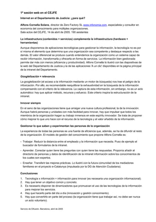 1ª sesión web en el CEJFE
Internet en el Departamento de Justicia: ¿para qué?

Alfons Cornella Solans, director de Zero Factory SL www.infonomia.com, especialista y consultor en
economía del conocimiento para múltiples organizaciones.
Sala actos del CEJFE, 14 de abril de 2005. 190 asistentes

La infoestructura (contenidos + servicios) complementa la infraestructura (hardware +
herramientas)
Aunque disponemos de aplicaciones tecnológicas para gestionar la información, la tecnología no es por
sí misma el elemento que determina que una organización sea competente y destaque respecto a las
demás. El valor diferencial se produce cuando entendemos la organización como un sistema capaz de
recibir información, transformarla y ofrecerla en forma de servicios. La información bien gestionada
permite dar más con menos (eficiencia y productividad). Alfons Cornella lo ilustró con las diapositivas de
la web del Departamento de Justicia y la de las aplicaciones 'A un clic' disponibles en la página principal
de la intranet del Departamento.

Googlelización + relevancia
La googlelización (el acceso a la información mediante un motor de búsqueda) nos trae el peligro de la
infoxicación. Por ello, es recomendable reequilibrar la exhaustividad en la búsqueda de la información
compensando con el criterio de la relevancia. La captura de esta información, sin embargo, no es un acto
automático: hay que aplicar método, recursos y esfuerzo. Este criterio inspira la estructuración de la
intranet.

Innovar siempre
En el seno de las organizaciones tiene que arraigar una nueva cultura profesional, la de la innovación.
Aunque habrá personas y unidades con más facilidad para innovar, hay que impulsar que todos los
miembros de la organización hagan su trabajo inmersos en este espíritu innovador. Se trata de proponer
cómo mejorar lo que uno hace con el recurso de la tecnología y el valor añadido de la información.

Gestionar lo que saben y experimentan las personas de la organización
La experiencia de todas las personas es una fuente de eficiencia que, además, se ha de difundir al resto
de la organización. El modelo de gestión del conocimiento que propone Alfons Cornella es:

- Trabajar. Reducir la distancia entre el empleado y la información que necesita. Puso de ejemplo el
  buscador de formularios de la intranet.
- Aprender. Conectar quien tiene las preguntas con quien tiene las respuestas. Proponía añadir al
  directorio de personas y datos de identificación de la intranet información sobre los conocimientos de
  los cuales son expertos.
- Enseñar. Transferir las mejores prácticas. Lo ilustró con la futura comunidad de los mediadores
  familiares en el proyecto e-Catalunya (impulsada por la DG de Atención Ciudadana).

Conclusiones
1. Tecnología x información = información para innovar (es necesaria una organización informacional).
2. Hay que tener un objetivo común y concreto.
3. Es necesario disponer de dinamizadores que promuevan el uso de las tecnologías de la información
   para mejorar los servicios.
4. Hay que hacerlo parte del día a día (innovación y gestión conocimiento).
5. Hay que convertirlo en parte del proceso (la organización tiene que trabajar así, no debe ser nunca
   un acto voluntario).


Servicio de Difusión. Barcelona, abril de 2005
 