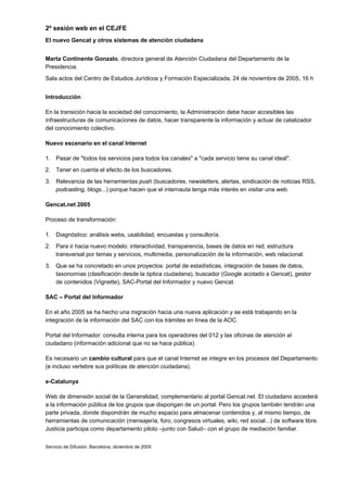 2ª sesión web en el CEJFE
El nuevo Gencat y otros sistemas de atención ciudadana


Marta Continente Gonzalo, directora general de Atención Ciudadana del Departamento de la
Presidencia.
Sala actos del Centro de Estudios Jurídicos y Formación Especializada, 24 de noviembre de 2005, 16 h


Introducción

En la transición hacia la sociedad del conocimiento, la Administración debe hacer accesibles las
infraestructuras de comunicaciones de datos, hacer transparente la información y actuar de catalizador
del conocimiento colectivo.

Nuevo escenario en el canal Internet

1. Pasar de "todos los servicios para todos los canales" a "cada servicio tiene su canal ideal".
2. Tener en cuenta el efecto de los buscadores.
3. Relevancia de las herramientas push (buscadores, newsletters, alertas, sindicación de noticias RSS,
   podcasting, blogs...) porque hacen que el internauta tenga más interés en visitar una web.

Gencat.net 2005

Proceso de transformación:

1. Diagnóstico: análisis webs, usabilidad, encuestas y consultoría.
2. Para ir hacia nuevo modelo: interactividad, transparencia, bases de datos en red, estructura
   transversal por temas y servicios, multimedia, personalización de la información, web relacional.
3. Que se ha concretado en unos proyectos: portal de estadísticas, integración de bases de datos,
   taxonomías (clasificación desde la óptica ciudadana), buscador (Google acotado a Gencat), gestor
   de contenidos (Vignette), SAC-Portal del Informador y nuevo Gencat.

SAC – Portal del Informador

En el año 2005 se ha hecho una migración hacia una nueva aplicación y se está trabajando en la
integración de la información del SAC con los trámites en línea de la AOC.

Portal del Informador: consulta interna para los operadores del 012 y las oficinas de atención al
ciudadano (información adicional que no se hace pública).

Es necesario un cambio cultural para que el canal Internet se integre en los procesos del Departamento
(e incluso vertebre sus políticas de atención ciudadana).

e-Catalunya

Web de dimensión social de la Generalidad, complementario al portal Gencat.net. El ciudadano accederá
a la información pública de los grupos que dispongan de un portal. Pero los grupos también tendrán una
parte privada, donde dispondrán de mucho espacio para almacenar contenidos y, al mismo tiempo, de
herramientas de comunicación (mensajería, foro, congresos virtuales, wiki, red social...) de software libre.
Justicia participa como departamento piloto –junto con Salud– con el grupo de mediación familiar.


Servicio de Difusión. Barcelona, diciembre de 2005
 