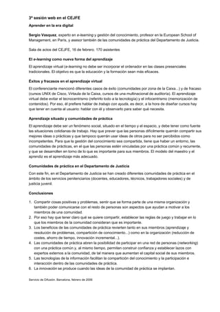 3ª sesión web en el CEJFE
Aprender en la era digital

Sergio Vasquez, experto en e-learning y gestión del conocimiento, profesor en la European School of
Management, en París, y asesor también de las comunidades de práctica del Departamento de Justicia.

Sala de actos del CEJFE, 16 de febrero. 170 asistentes

El e-learning como nueva forma del aprendizaje
El aprendizaje virtual (e-learning no debe ser incorporar el ordenador en las clases presenciales
tradicionales. El objetivo es que la educación y la formación sean más eficaces.

Éxitos y fracasos en el aprendizaje virtual
El conferenciante mencionó diferentes casos de éxito (comunidades por zona de la Caixa...) y de fracaso
(cursos UNIX de Cisco, Virtaula de la Caixa, cursos de una multinacional de auditoría). El aprendizaje
virtual debe evitar el tecnocentrismo (referirlo todo a la tecnología) y el infocentrismo (memorización de
contenidos). Por eso, él prefiere hablar de trabajo con ayuda, es decir, a la hora de diseñar cursos hay
que tener en cuenta al usuario: hablar con él y observarlo para saber qué necesita.

Aprendizaje situado y comunidades de práctica
El aprendizaje debe ser un fenómeno social, situado en el tiempo y el espacio, y debe tener como fuente
las situaciones cotidianas de trabajo. Hay que prever que las personas difícilmente querrán compartir sus
mejores ideas o prácticas y que tampoco querrán usar ideas de otros para no ser percibidos como
incompetentes. Para que la gestión del conocimiento sea compartida, tiene que haber un entorno, las
comunidades de prácticas, en el que las personas estén vinculadas por una práctica común y recurrente,
y que se desarrollen en torno de lo que es importante para sus miembros. El modelo del maestro y el
aprendiz es el aprendizaje más adecuado.

Comunidades de práctica en el Departamento de Justicia
Con este fin, en el Departamento de Justicia se han creado diferentes comunidades de práctica en el
ámbito de los servicios penitenciarios (docentes, educadores, técnicos, trabajadores sociales) y de
justicia juvenil.

Conclusiones

1. Compartir cosas positivas y problemas, sentir que se forma parte de una misma organización y
   también poder comunicarse con el resto de personas son aspectos que ayudan a motivar a los
   miembros de una comunidad.
2. Por eso hay que tener claro qué se quiere compartir, establecer las reglas de juego y trabajar en lo
   que los miembros de la comunidad consideran que es importante.
3. Los beneficios de las comunidades de práctica revierten tanto en sus miembros (aprendizaje y
   resolución de problemas, compartición de conocimiento...) como en la organización (reducción de
   costes, ahorro de tiempo, innovación incremental...).
4. Las comunidades de práctica abren la posibilidad de participar en una red de personas (networking)
   con una práctica común y, al mismo tiempo, permiten construir confianza y establecer lazos con
   expertos externos a la comunidad, de tal manera que aumentan el capital social de sus miembros.
5. Las tecnologías de la información facilitan la compartición del conocimiento y la participación e
   interacción dentro de las comunidades de práctica.
6. La innovación se produce cuando las ideas de la comunidad de práctica se implantan.

Servicio de Difusión. Barcelona, febrero de 2006
 