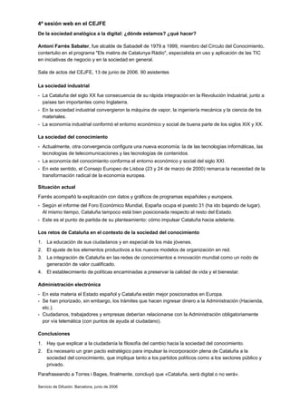 4ª sesión web en el CEJFE
De la sociedad analógica a la digital: ¿dónde estamos? ¿qué hacer?

Antoni Farrés Sabater, fue alcalde de Sabadell de 1979 a 1999, miembro del Círculo del Conocimiento,
contertulio en el programa "Els matins de Catalunya Ràdio", especialista en uso y aplicación de las TIC
en iniciativas de negocio y en la sociedad en general.

Sala de actos del CEJFE, 13 de junio de 2006. 90 asistentes

La sociedad industrial
- La Cataluña del siglo XX fue consecuencia de su rápida integración en la Revolución Industrial, junto a
  países tan importantes como Inglaterra.
- En la sociedad industrial convergieron la máquina de vapor, la ingeniería mecánica y la ciencia de los
  materiales.
- La economía industrial conformó el entorno económico y social de buena parte de los siglos XIX y XX.

La sociedad del conocimiento
- Actualmente, otra convergencia configura una nueva economía: la de las tecnologías informáticas, las
  tecnologías de telecomunicaciones y las tecnologías de contenidos.
- La economía del conocimiento conforma el entorno económico y social del siglo XXI.
- En este sentido, el Consejo Europeo de Lisboa (23 y 24 de marzo de 2000) remarca la necesidad de la
  transformación radical de la economía europea.

Situación actual
Farrés acompañó la explicación con datos y gráficos de programas españoles y europeos.
- Según el informe del Foro Económico Mundial, España ocupa el puesto 31 (ha ido bajando de lugar).
  Al mismo tiempo, Cataluña tampoco está bien posicionada respecto al resto del Estado.
- Este es el punto de partida de su planteamiento: cómo impulsar Cataluña hacia adelante.

Los retos de Cataluña en el contexto de la sociedad del conocimiento
1. La educación de sus ciudadanos y en especial de los más jóvenes.
2. El ajuste de los elementos productivos a los nuevos modelos de organización en red.
3. La integración de Cataluña en las redes de conocimientos e innovación mundial como un nodo de
   generación de valor cualificado.
4. El establecimiento de políticas encaminadas a preservar la calidad de vida y el bienestar.

Administración electrónica
- En esta materia el Estado español y Cataluña están mejor posicionados en Europa.
- Se han priorizado, sin embargo, los trámites que hacen ingresar dinero a la Administración (Hacienda,
  etc.).
- Ciudadanos, trabajadores y empresas deberían relacionarse con la Administración obligatoriamente
  por vía telemática (con puntos de ayuda al ciudadano).

Conclusiones
1. Hay que explicar a la ciudadanía la filosofía del cambio hacia la sociedad del conocimiento.
2. Es necesario un gran pacto estratégico para impulsar la incorporación plena de Cataluña a la
   sociedad del conocimiento, que implique tanto a los partidos políticos como a los sectores público y
   privado.
Parafraseando a Torres i Bages, finalmente, concluyó que «Cataluña, será digital o no será».

Servicio de Difusión. Barcelona, junio de 2006
 